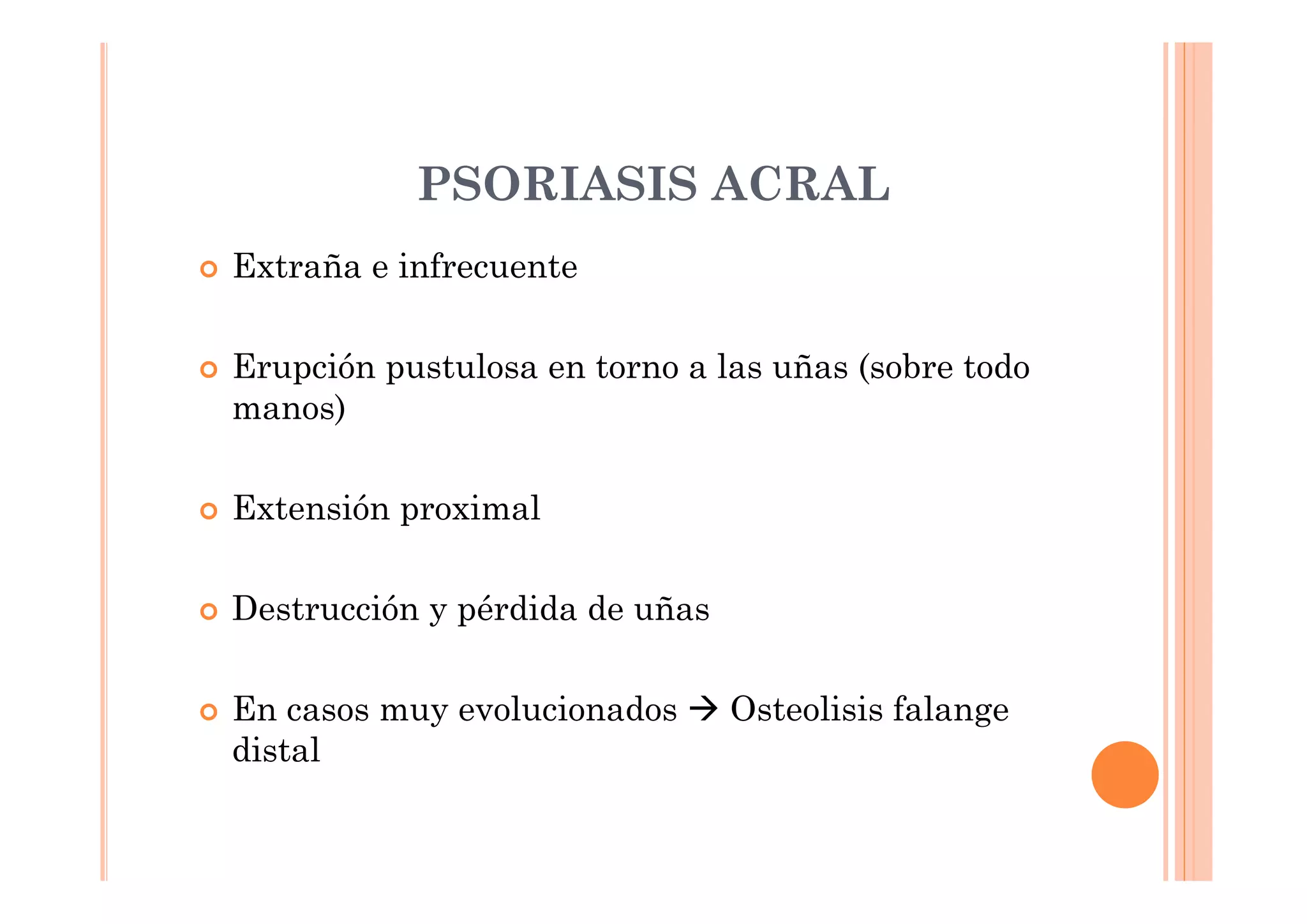 PSORIASIS ACRAL
Extraña e infrecuente

Erupción pustulosa en torno a las uñas (sobre todo
manos)

Extensión proximal

Destrucción y pérdida de uñas

En casos muy evolucionados      Osteolisis falange
distal
 