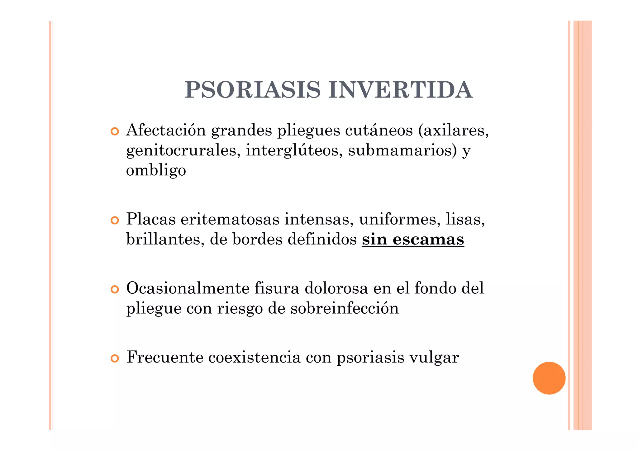 PSORIASIS INVERTIDA
Afectación grandes pliegues cutáneos (axilares,
genitocrurales, interglúteos, submamarios) y
ombligo

Placas eritematosas intensas, uniformes, lisas,
brillantes, de bordes definidos sin escamas

Ocasionalmente fisura dolorosa en el fondo del
pliegue con riesgo de sobreinfección

Frecuente coexistencia con psoriasis vulgar
 