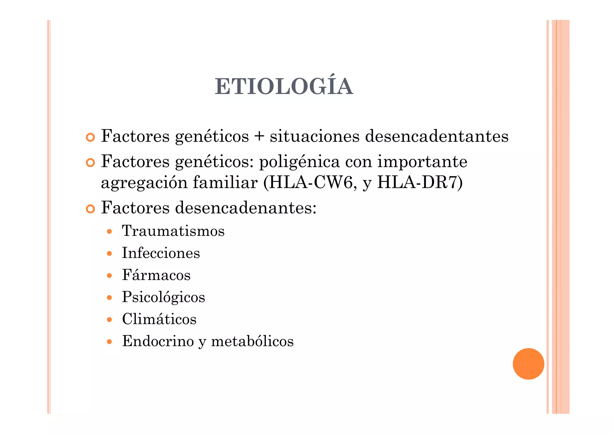 ETIOLOGÍA

Factores genéticos + situaciones desencadentantes
Factores genéticos: poligénica con importante
agregación familiar (HLA-CW6, y HLA-DR7)
Factores desencadenantes:
  Traumatismos
  Infecciones
  Fármacos
  Psicológicos
  Climáticos
  Endocrino y metabólicos
 