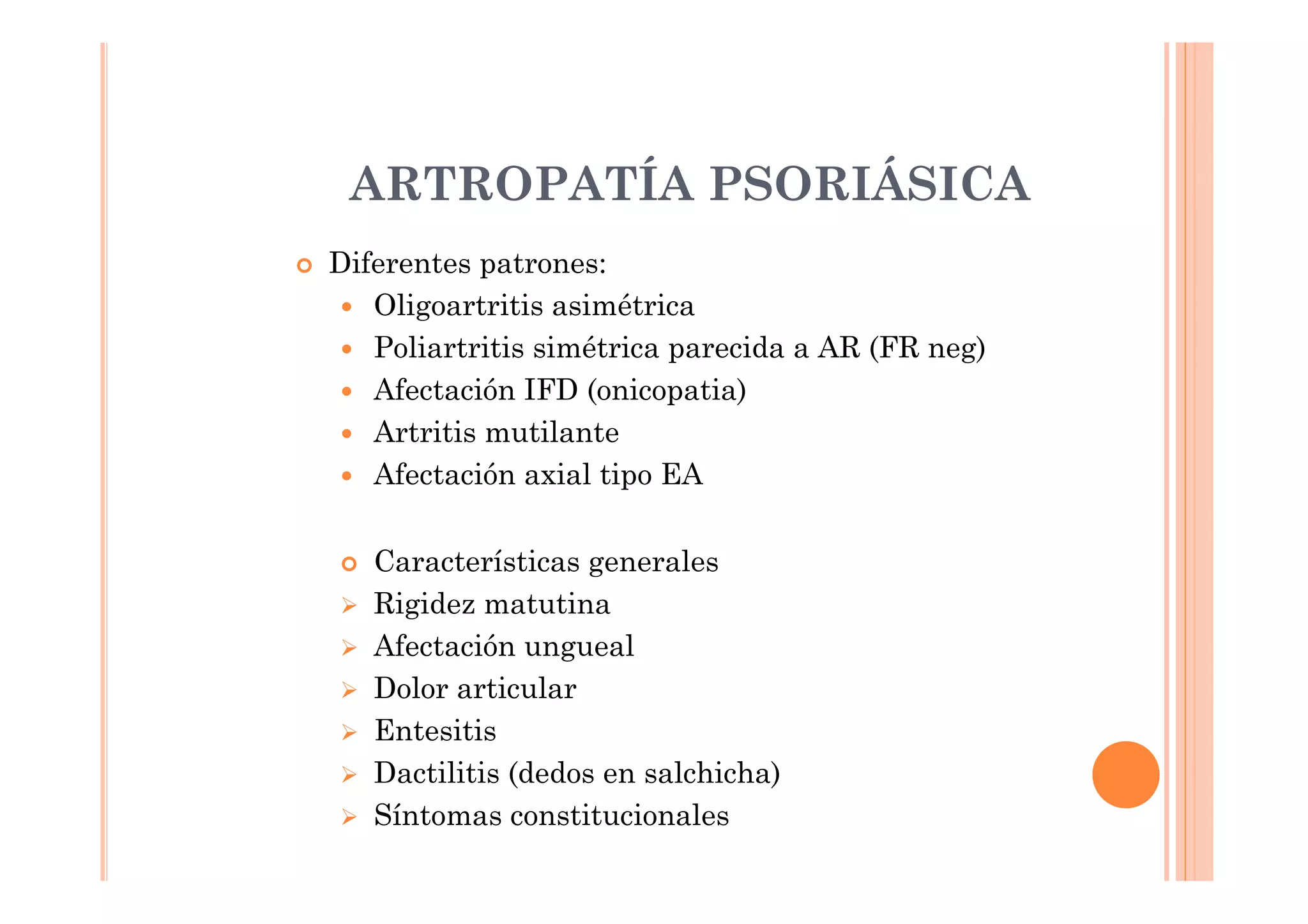 ARTROPATÍA PSORIÁSICA
Diferentes patrones:
   Oligoartritis asimétrica
   Poliartritis simétrica parecida a AR (FR neg)
   Afectación IFD (onicopatia)
   Artritis mutilante
   Afectación axial tipo EA

   Características generales
   Rigidez matutina
   Afectación ungueal
   Dolor articular
   Entesitis
   Dactilitis (dedos en salchicha)
   Síntomas constitucionales
 