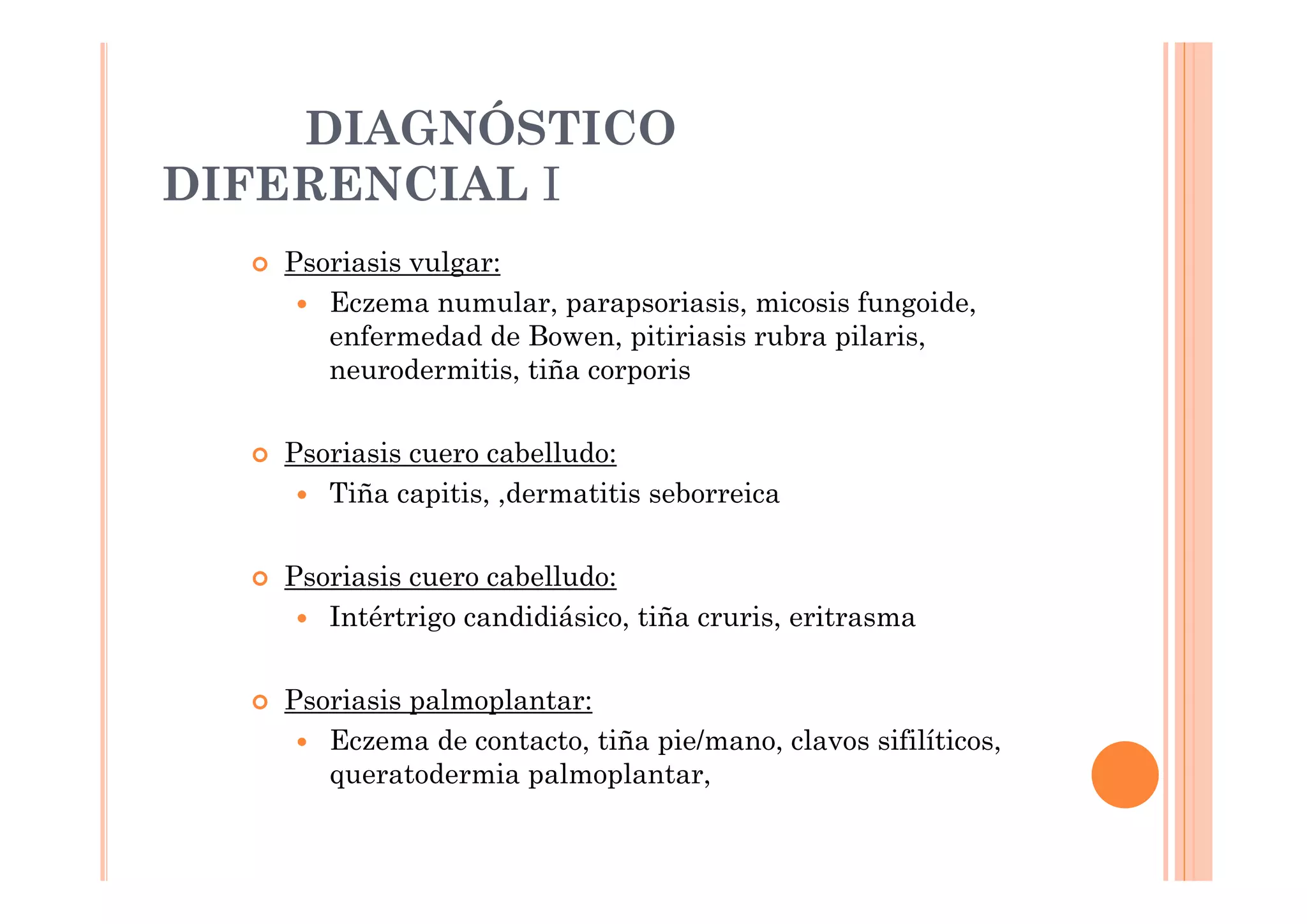 DIAGNÓSTICO
DIFERENCIAL I
   Psoriasis vulgar:
      Eczema numular, parapsoriasis, micosis fungoide,
      enfermedad de Bowen, pitiriasis rubra pilaris,
      neurodermitis, tiña corporis

   Psoriasis cuero cabelludo:
      Tiña capitis, ,dermatitis seborreica

   Psoriasis cuero cabelludo:
      Intértrigo candidiásico, tiña cruris, eritrasma

   Psoriasis palmoplantar:
      Eczema de contacto, tiña pie/mano, clavos sifilíticos,
      queratodermia palmoplantar,
 