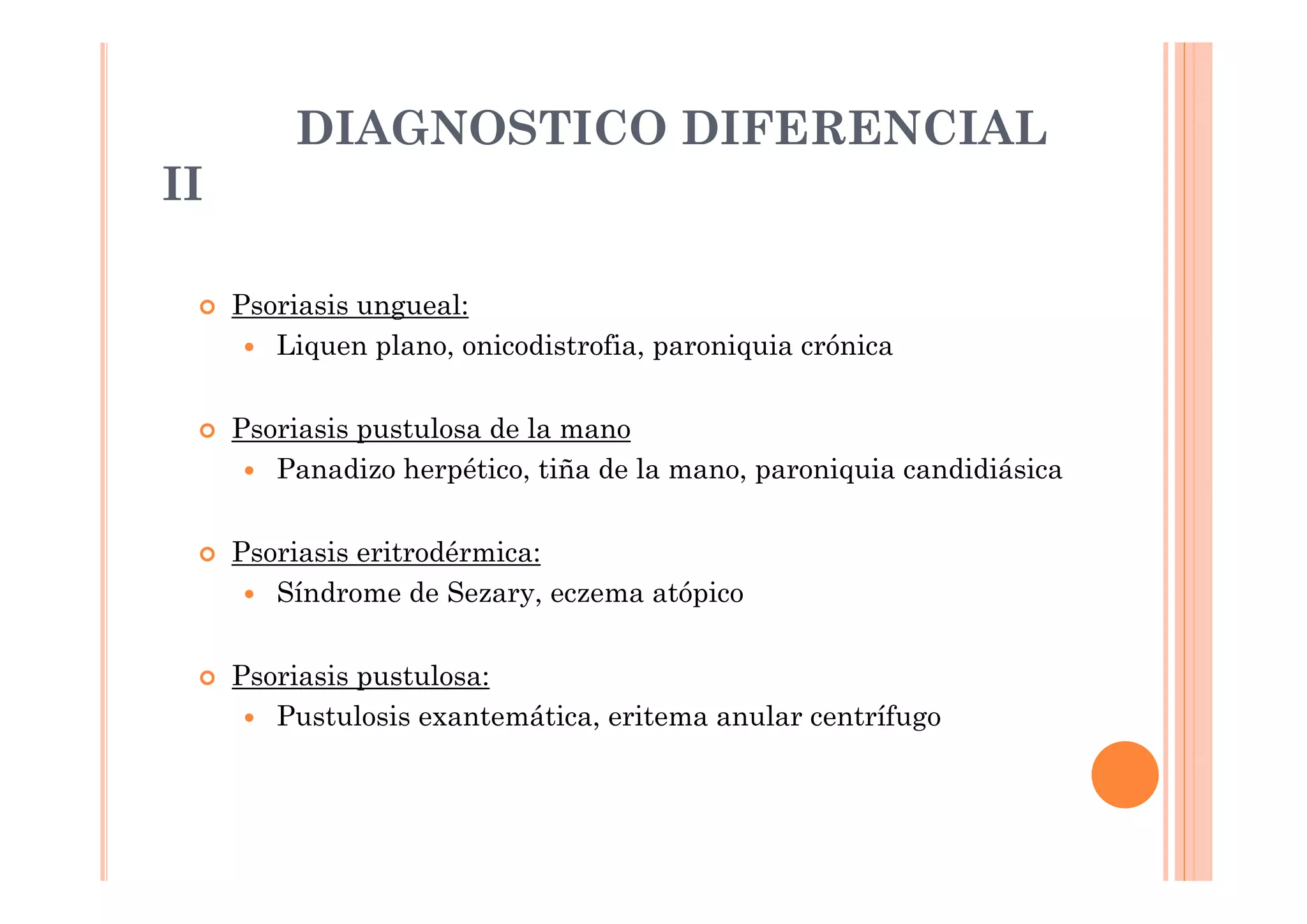 DIAGNOSTICO DIFERENCIAL
II

     Psoriasis ungueal:
        Liquen plano, onicodistrofia, paroniquia crónica

     Psoriasis pustulosa de la mano
        Panadizo herpético, tiña de la mano, paroniquia candidiásica

     Psoriasis eritrodérmica:
        Síndrome de Sezary, eczema atópico

     Psoriasis pustulosa:
        Pustulosis exantemática, eritema anular centrífugo
 
