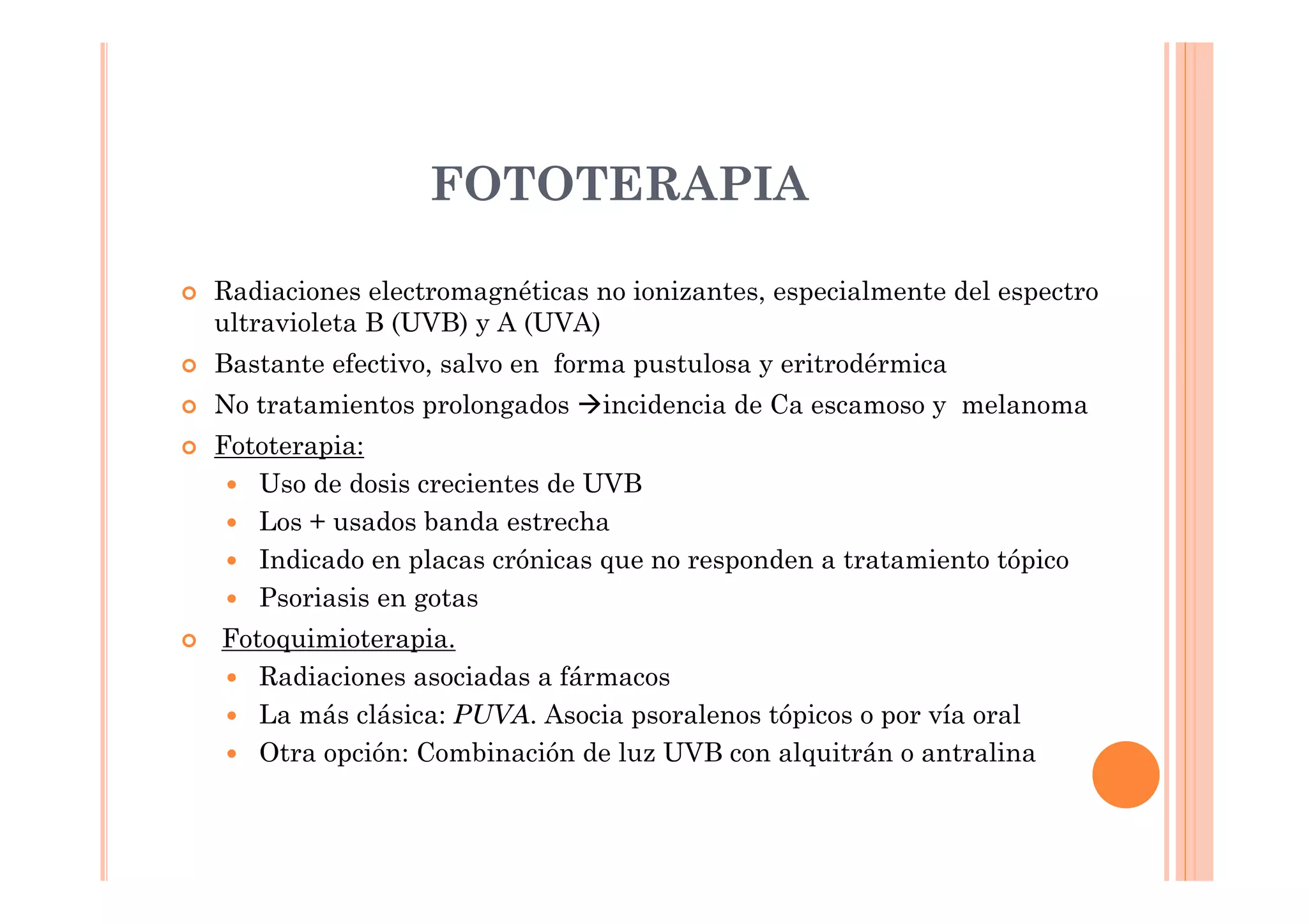 FOTOTERAPIA

Radiaciones electromagnéticas no ionizantes, especialmente del espectro
ultravioleta B (UVB) y A (UVA)
Bastante efectivo, salvo en forma pustulosa y eritrodérmica
No tratamientos prolongados    incidencia de Ca escamoso y melanoma
Fototerapia:
   Uso de dosis crecientes de UVB
   Los + usados banda estrecha
   Indicado en placas crónicas que no responden a tratamiento tópico
   Psoriasis en gotas
Fotoquimioterapia.
   Radiaciones asociadas a fármacos
   La más clásica: PUVA. Asocia psoralenos tópicos o por vía oral
   Otra opción: Combinación de luz UVB con alquitrán o antralina
 