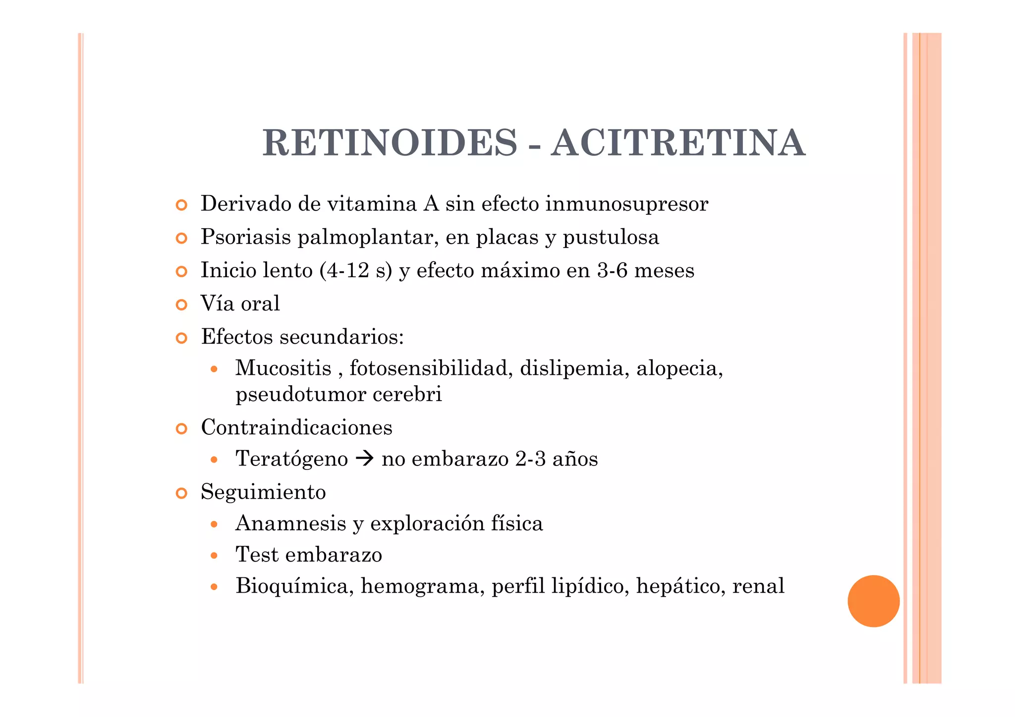 RETINOIDES - ACITRETINA
Derivado de vitamina A sin efecto inmunosupresor
Psoriasis palmoplantar, en placas y pustulosa
Inicio lento (4-12 s) y efecto máximo en 3-6 meses
Vía oral
Efectos secundarios:
   Mucositis , fotosensibilidad, dislipemia, alopecia,
   pseudotumor cerebri
Contraindicaciones
   Teratógeno    no embarazo 2-3 años
Seguimiento
   Anamnesis y exploración física
   Test embarazo
   Bioquímica, hemograma, perfil lipídico, hepático, renal
 