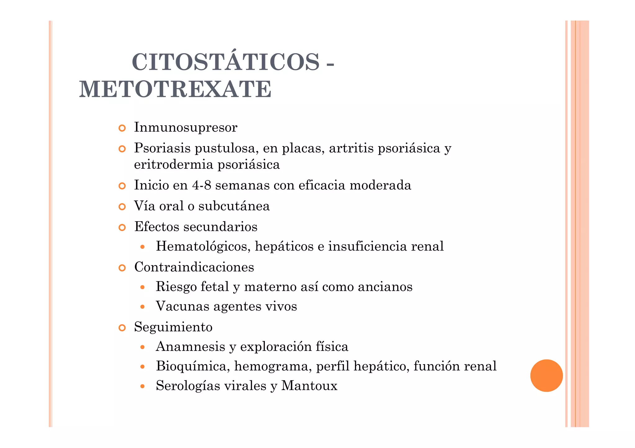 CITOSTÁTICOS -
METOTREXATE
   Inmunosupresor
   Psoriasis pustulosa, en placas, artritis psoriásica y
   eritrodermia psoriásica
   Inicio en 4-8 semanas con eficacia moderada
   Vía oral o subcutánea
   Efectos secundarios
      Hematológicos, hepáticos e insuficiencia renal
   Contraindicaciones
      Riesgo fetal y materno así como ancianos
      Vacunas agentes vivos
   Seguimiento
      Anamnesis y exploración física
      Bioquímica, hemograma, perfil hepático, función renal
      Serologías virales y Mantoux
 