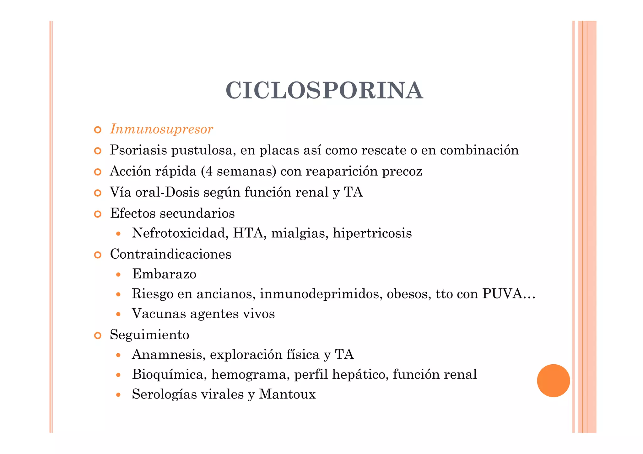 CICLOSPORINA
Inmunosupresor
Psoriasis pustulosa, en placas así como rescate o en combinación
Acción rápida (4 semanas) con reaparición precoz
Vía oral-Dosis según función renal y TA
Efectos secundarios
   Nefrotoxicidad, HTA, mialgias, hipertricosis
Contraindicaciones
   Embarazo
   Riesgo en ancianos, inmunodeprimidos, obesos, tto con PUVA…
   Vacunas agentes vivos
Seguimiento
   Anamnesis, exploración física y TA
   Bioquímica, hemograma, perfil hepático, función renal
   Serologías virales y Mantoux
 