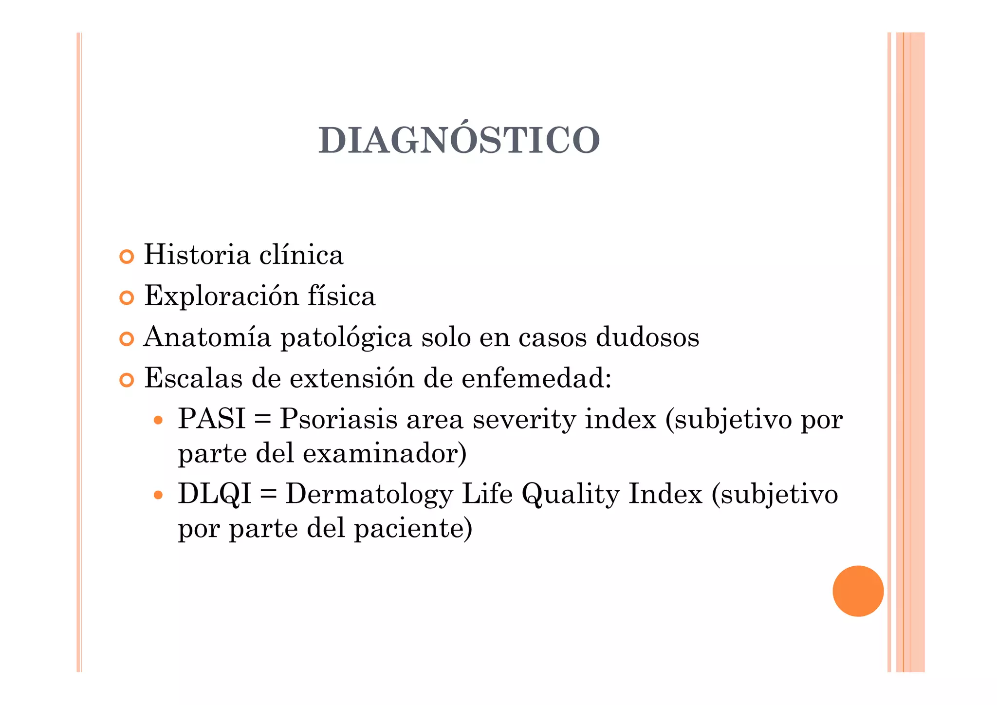 DIAGNÓSTICO


Historia clínica
Exploración física
Anatomía patológica solo en casos dudosos
Escalas de extensión de enfemedad:
  PASI = Psoriasis area severity index (subjetivo por
  parte del examinador)
  DLQI = Dermatology Life Quality Index (subjetivo
  por parte del paciente)
 