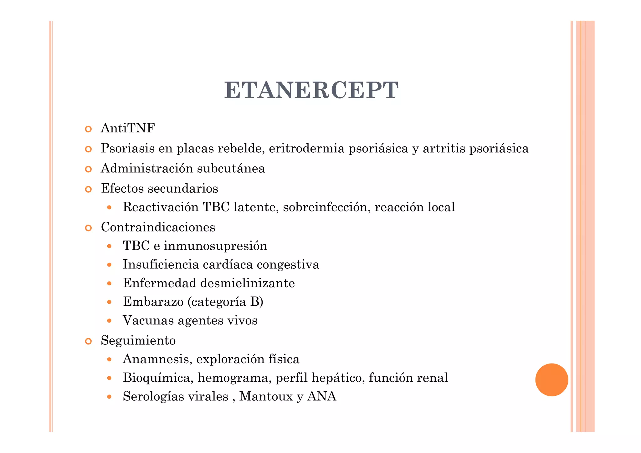 ETANERCEPT
AntiTNF
Psoriasis en placas rebelde, eritrodermia psoriásica y artritis psoriásica
Administración subcutánea
Efectos secundarios
   Reactivación TBC latente, sobreinfección, reacción local
Contraindicaciones
   TBC e inmunosupresión
   Insuficiencia cardíaca congestiva
   Enfermedad desmielinizante
   Embarazo (categoría B)
   Vacunas agentes vivos
Seguimiento
   Anamnesis, exploración física
   Bioquímica, hemograma, perfil hepático, función renal
   Serologías virales , Mantoux y ANA
 