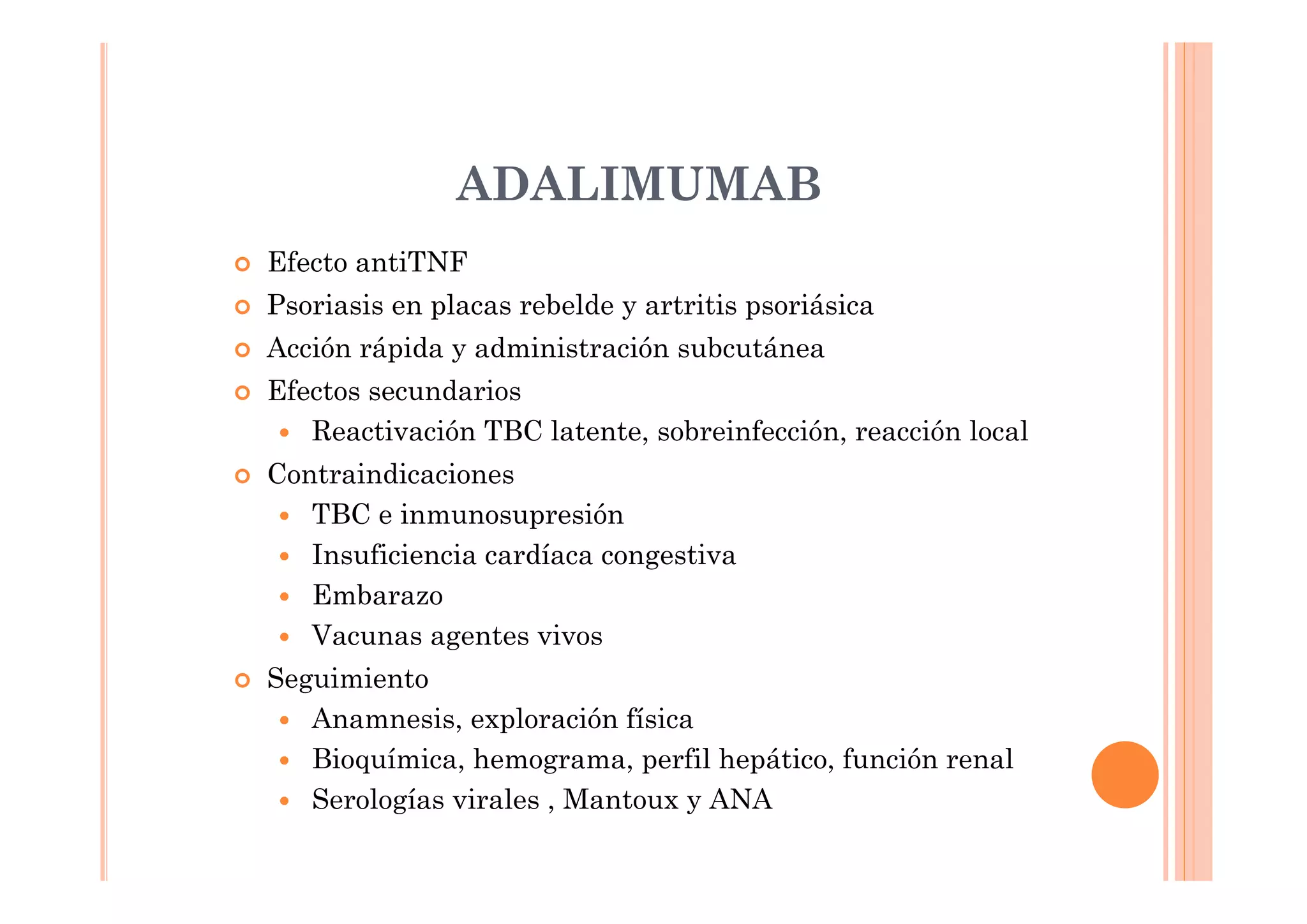 ADALIMUMAB
Efecto antiTNF
Psoriasis en placas rebelde y artritis psoriásica
Acción rápida y administración subcutánea
Efectos secundarios
   Reactivación TBC latente, sobreinfección, reacción local
Contraindicaciones
   TBC e inmunosupresión
   Insuficiencia cardíaca congestiva
   Embarazo
   Vacunas agentes vivos
Seguimiento
   Anamnesis, exploración física
   Bioquímica, hemograma, perfil hepático, función renal
   Serologías virales , Mantoux y ANA
 