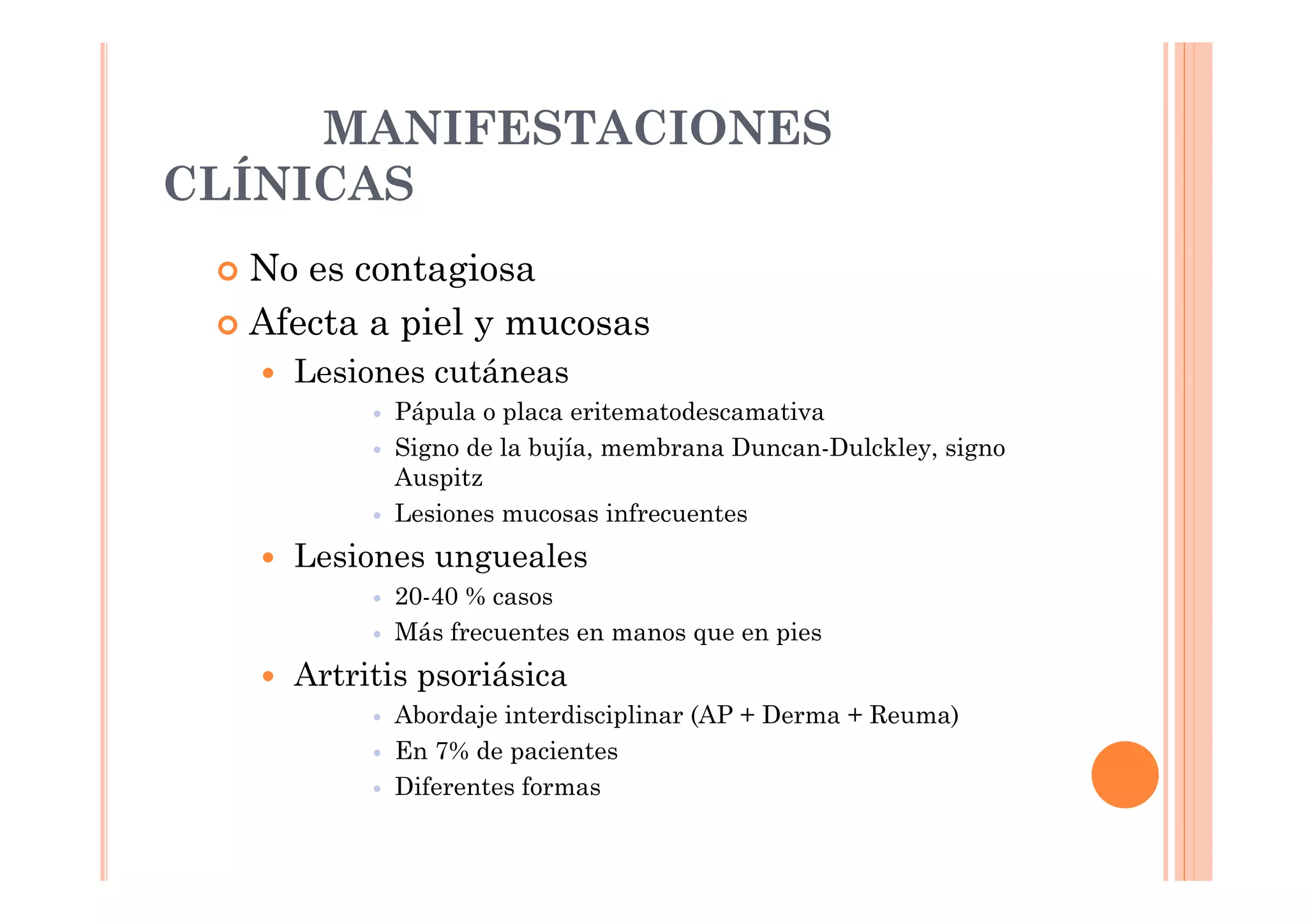 MANIFESTACIONES
CLÍNICAS
  No es contagiosa
  Afecta a piel y mucosas
    Lesiones cutáneas
          Pápula o placa eritematodescamativa
          Signo de la bujía, membrana Duncan-Dulckley, signo
          Auspitz
          Lesiones mucosas infrecuentes
    Lesiones ungueales
          20-40 % casos
          Más frecuentes en manos que en pies
    Artritis psoriásica
          Abordaje interdisciplinar (AP + Derma + Reuma)
          En 7% de pacientes
          Diferentes formas
 