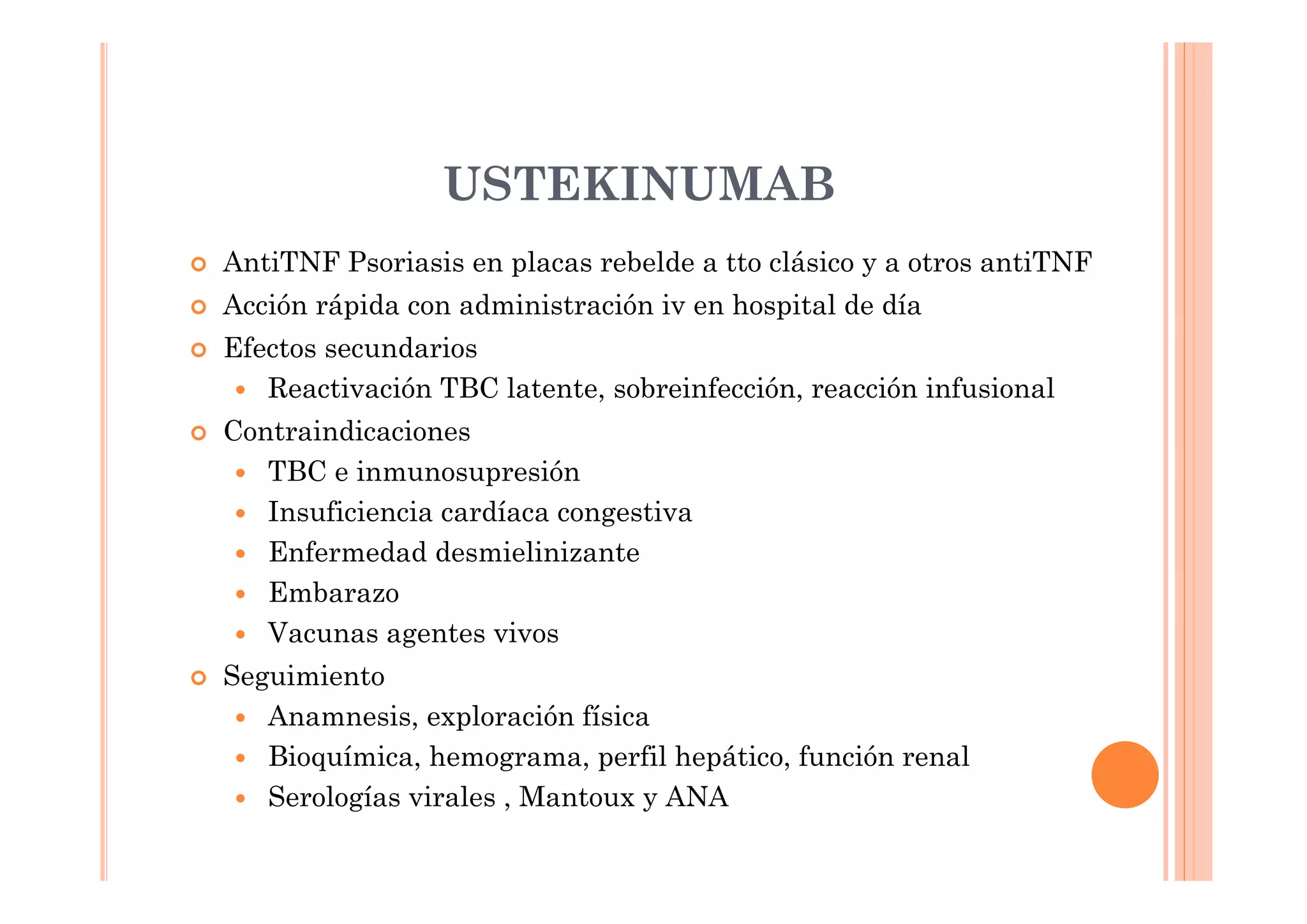 USTEKINUMAB
AntiTNF Psoriasis en placas rebelde a tto clásico y a otros antiTNF
Acción rápida con administración iv en hospital de día
Efectos secundarios
   Reactivación TBC latente, sobreinfección, reacción infusional
Contraindicaciones
   TBC e inmunosupresión
   Insuficiencia cardíaca congestiva
   Enfermedad desmielinizante
   Embarazo
   Vacunas agentes vivos
Seguimiento
   Anamnesis, exploración física
   Bioquímica, hemograma, perfil hepático, función renal
   Serologías virales , Mantoux y ANA
 