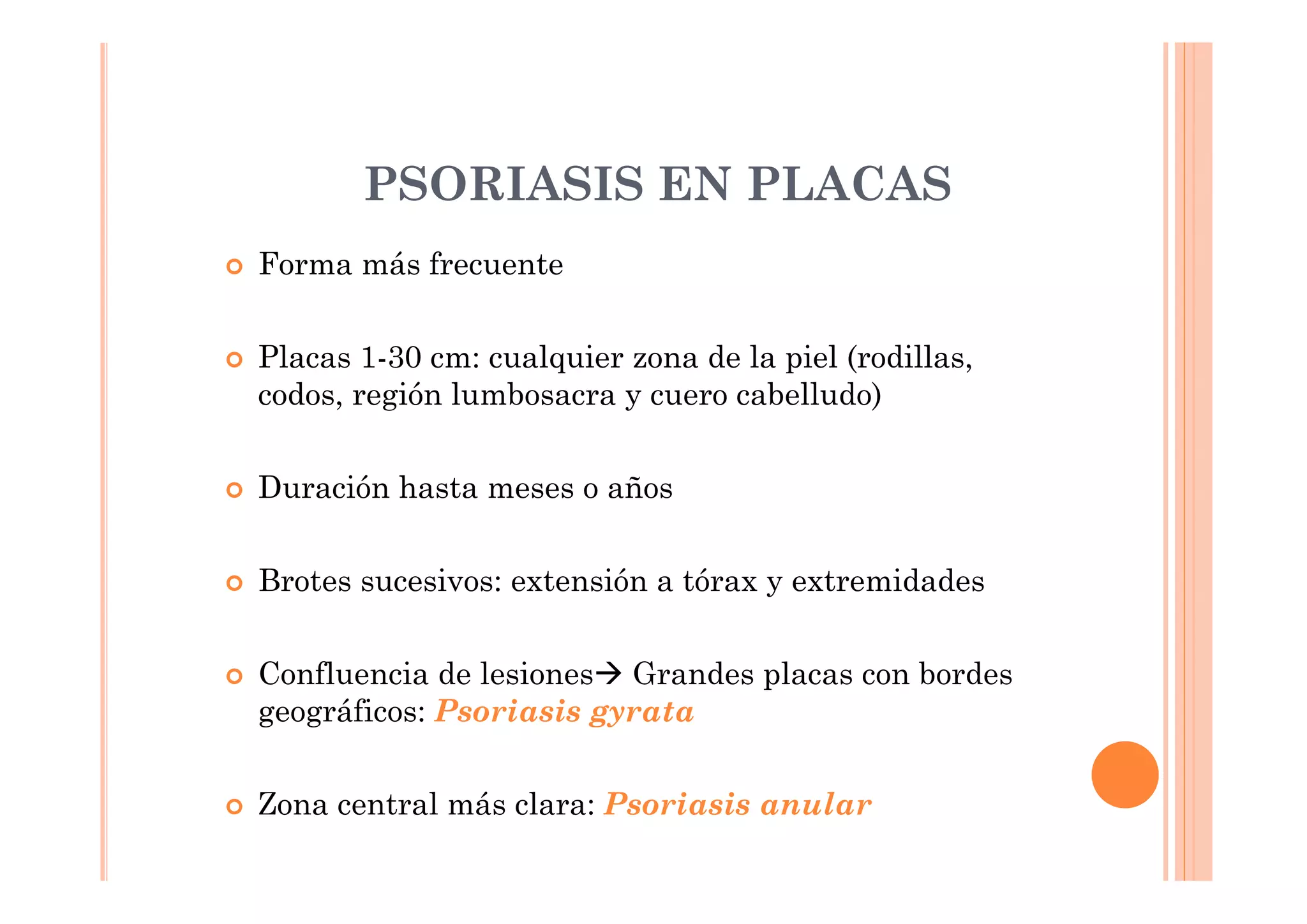 PSORIASIS EN PLACAS
Forma más frecuente


Placas 1-30 cm: cualquier zona de la piel (rodillas,
codos, región lumbosacra y cuero cabelludo)


Duración hasta meses o años


Brotes sucesivos: extensión a tórax y extremidades


Confluencia de lesiones Grandes placas con bordes
geográficos: Psoriasis gyrata


Zona central más clara: Psoriasis anular
 