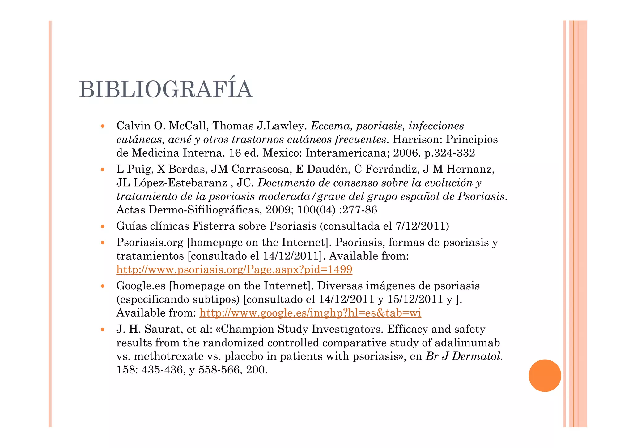 BIBLIOGRAFÍA
  Calvin O. McCall, Thomas J.Lawley. Eccema, psoriasis, infecciones
  cutáneas, acné y otros trastornos cutáneos frecuentes. Harrison: Principios
  de Medicina Interna. 16 ed. Mexico: Interamericana; 2006. p.324-332
  L Puig, X Bordas, JM Carrascosa, E Daudén, C Ferrándiz, J M Hernanz,
  JL López-Estebaranz , JC. Documento de consenso sobre la evolución y
  tratamiento de la psoriasis moderada/grave del grupo español de Psoriasis.
  Actas Dermo-Sifiliográficas, 2009; 100(04) :277-86
  Guías clínicas Fisterra sobre Psoriasis (consultada el 7/12/2011)
  Psoriasis.org [homepage on the Internet]. Psoriasis, formas de psoriasis y
  tratamientos [consultado el 14/12/2011]. Available from:
  http://www.psoriasis.org/Page.aspx?pid=1499
  Google.es [homepage on the Internet]. Diversas imágenes de psoriasis
  (especificando subtipos) [consultado el 14/12/2011 y 15/12/2011 y ].
  Available from: http://www.google.es/imghp?hl=es&tab=wi
  J. H. Saurat, et al: «Champion Study Investigators. Efficacy and safety
  results from the randomized controlled comparative study of adalimumab
  vs. methotrexate vs. placebo in patients with psoriasis», en Br J Dermatol.
  158: 435-436, y 558-566, 200.
 