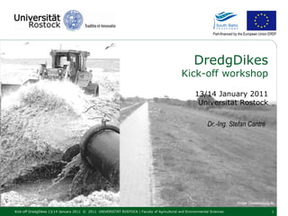 Part-financed by the European Union ERDF




                                                                                                     DredgDikes
                                                                                              Kick-off workshop

                                                                                                     13/14 January 2011
                                                                                                      Universität Rostock

                                                                                                            Dr.-Ing. Stefan Cantré




                                                                                                                               Image: Ostseezeitung.de

Kick-off DredgDikes 13/14 January 2011 © 2011 UNIVERSITÄT ROSTOCK | Faculty of Agricultural and Environmental Sciences                               1
 