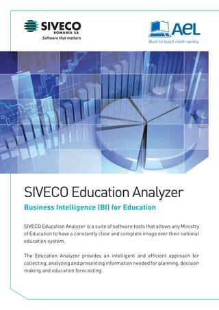 SIVECO Education Analyzer
Business Intelligence (BI) for Education

SIVECO Education Analyzer is a suite of software tools that allows any Ministry
of Education to have a constantly clear and complete image over their national
education system.

The Education Analyzer provides an intelligent and efficient approach for
collecting, analyzing and presenting information needed for planning, decision
making and education forecasting.
 