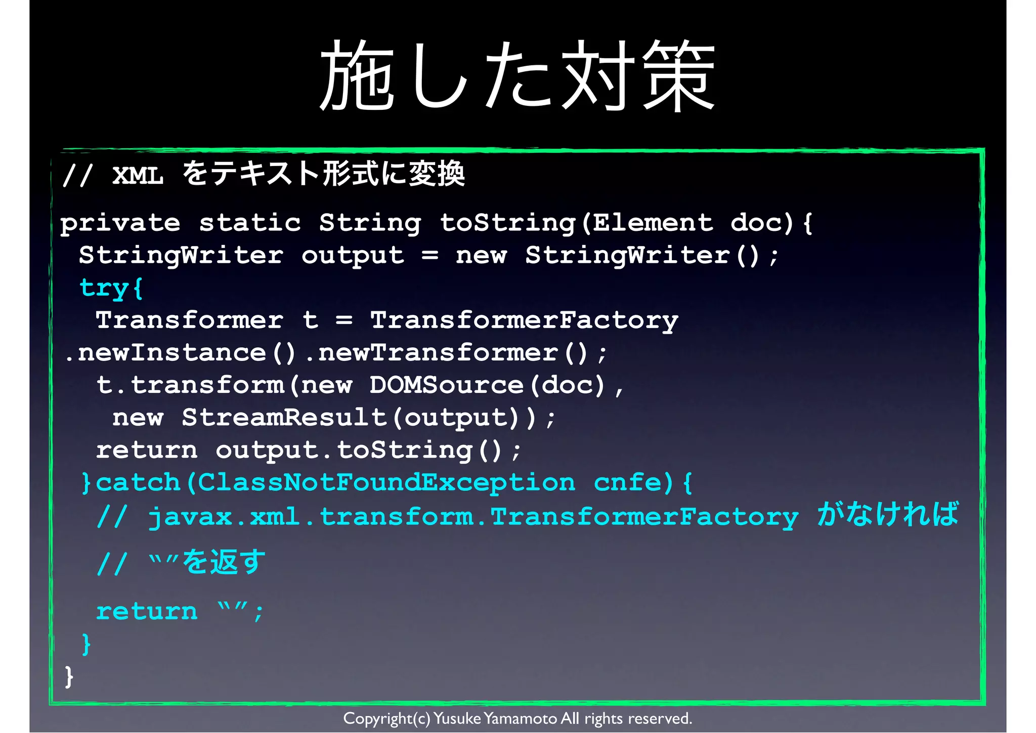 // XML
private static String toString(Element doc){
 StringWriter output = new StringWriter();
 try{
  Transformer t = TransformerFactory
.newInstance().newTransformer();
  t.transform(new DOMSource(doc),
   new StreamResult(output));
  return output.toString();
 }catch(ClassNotFoundException cnfe){
  // javax.xml.transform.TransformerFactory
        // “”
        return “”;
    }
}
                     Copyright(c) Yusuke Yamamoto All rights reserved.
 