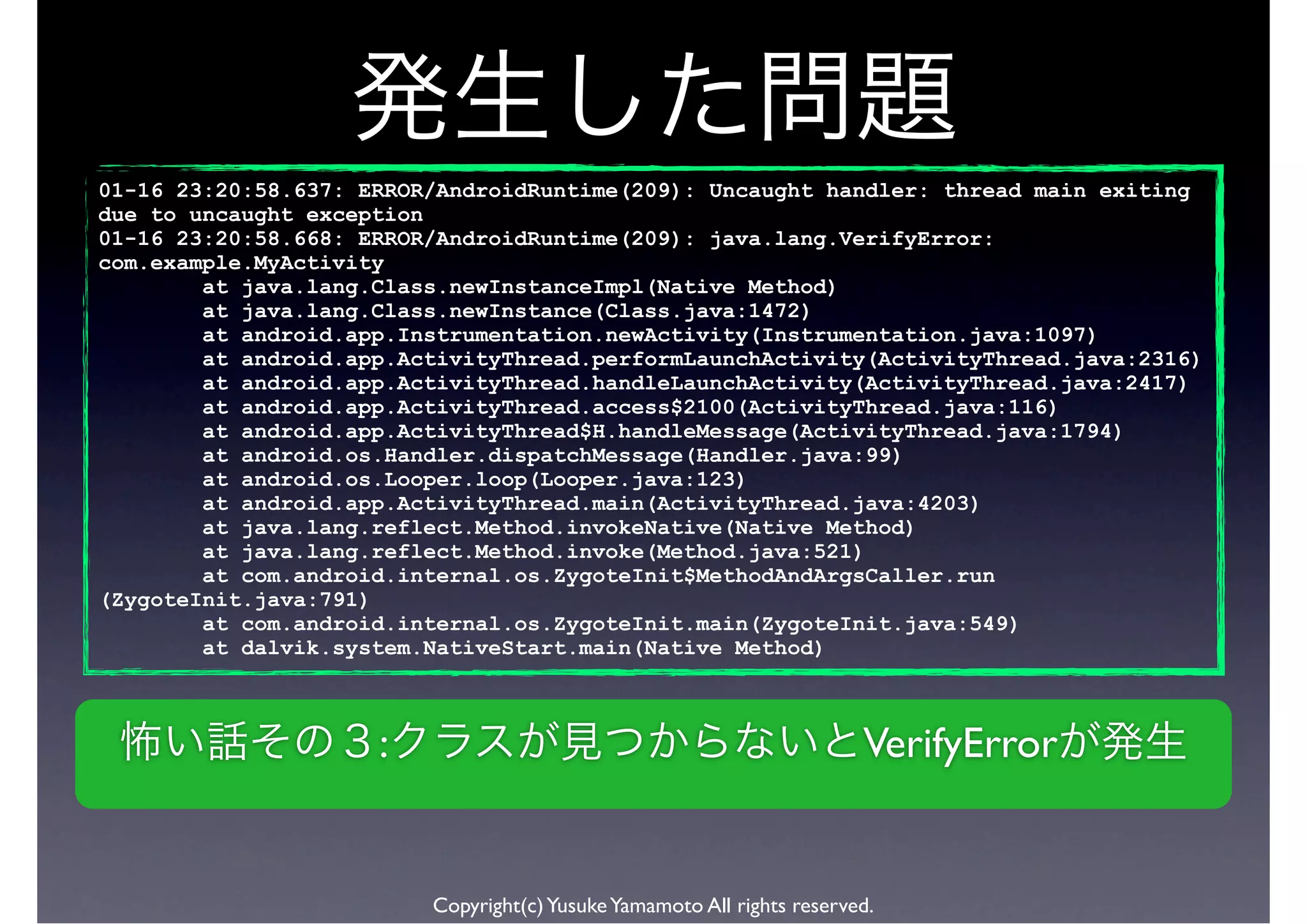 01-16 23:20:58.637: ERROR/AndroidRuntime(209): Uncaught handler: thread main exiting
due to uncaught exception
01-16 23:20:58.668: ERROR/AndroidRuntime(209): java.lang.VerifyError:
com.example.MyActivity
        at java.lang.Class.newInstanceImpl(Native Method)
        at java.lang.Class.newInstance(Class.java:1472)
        at android.app.Instrumentation.newActivity(Instrumentation.java:1097)
        at android.app.ActivityThread.performLaunchActivity(ActivityThread.java:2316)
        at android.app.ActivityThread.handleLaunchActivity(ActivityThread.java:2417)
        at android.app.ActivityThread.access$2100(ActivityThread.java:116)
        at android.app.ActivityThread$H.handleMessage(ActivityThread.java:1794)
        at android.os.Handler.dispatchMessage(Handler.java:99)
        at android.os.Looper.loop(Looper.java:123)
        at android.app.ActivityThread.main(ActivityThread.java:4203)
        at java.lang.reflect.Method.invokeNative(Native Method)
        at java.lang.reflect.Method.invoke(Method.java:521)
        at com.android.internal.os.ZygoteInit$MethodAndArgsCaller.run
(ZygoteInit.java:791)
        at com.android.internal.os.ZygoteInit.main(ZygoteInit.java:549)
        at dalvik.system.NativeStart.main(Native Method)



                     :                                                  VerifyError


                         Copyright(c) Yusuke Yamamoto All rights reserved.
 