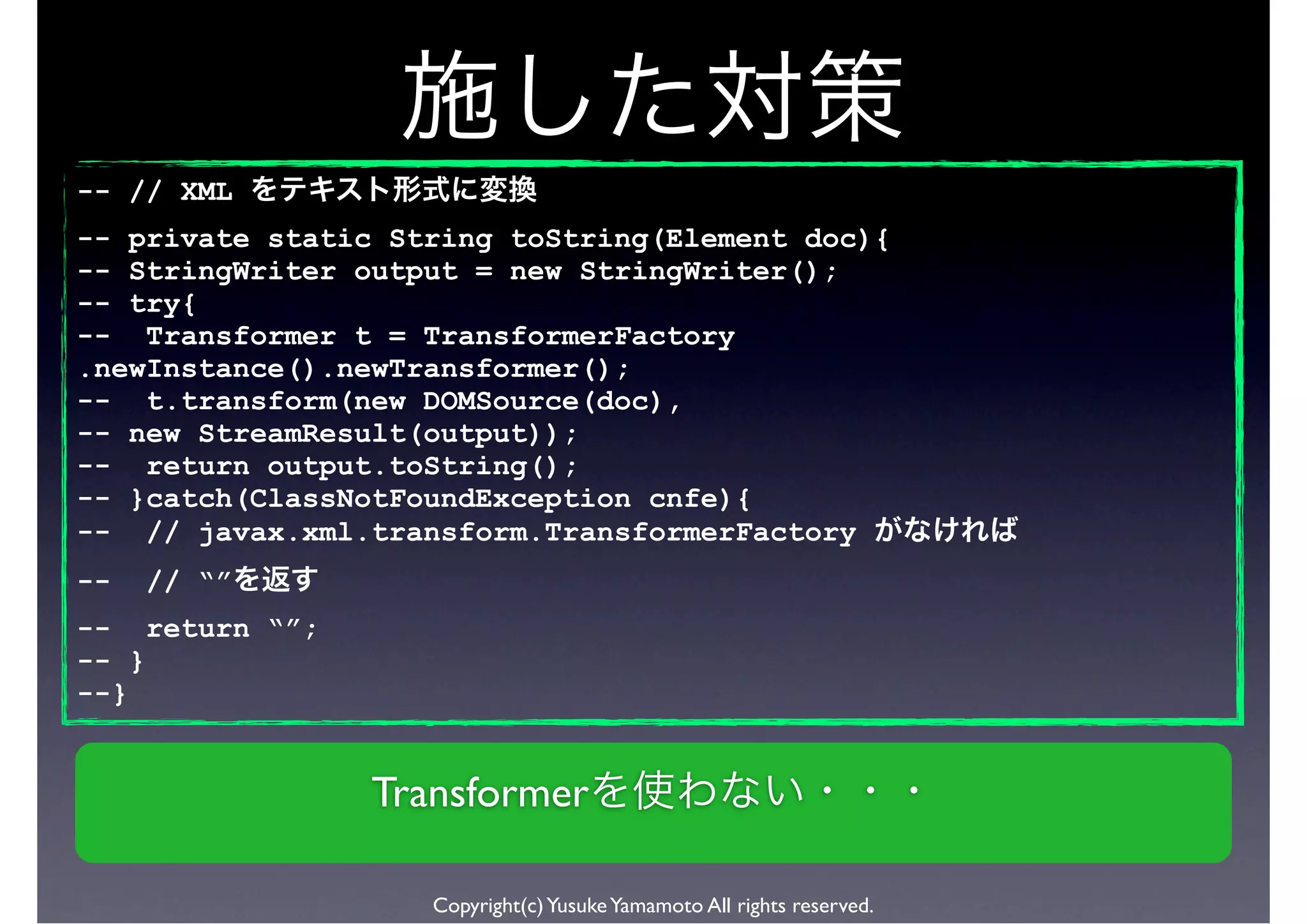-- // XML
-- private static String toString(Element doc){
-- StringWriter output = new StringWriter();
-- try{
-- Transformer t = TransformerFactory
.newInstance().newTransformer();
-- t.transform(new DOMSource(doc),
-- new StreamResult(output));
-- return output.toString();
-- }catch(ClassNotFoundException cnfe){
-- // javax.xml.transform.TransformerFactory
--   // “”
-- return “”;
-- }
--}


                 Transformer

                    Copyright(c) Yusuke Yamamoto All rights reserved.
 