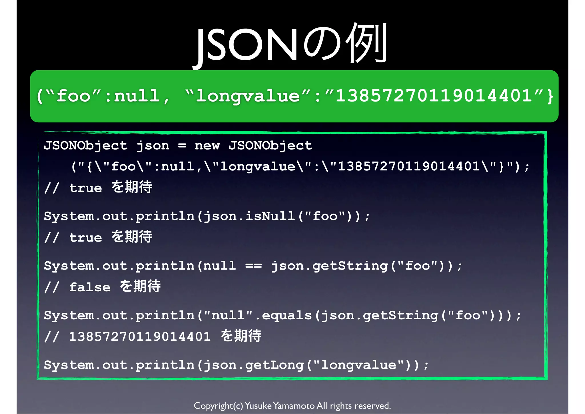 JSON
(“foo”:null, “longvalue”:”13857270119014401”}

JSONObject json = new JSONObject
   ("{"foo":null,"longvalue":"13857270119014401"}");
// true
System.out.println(json.isNull("foo"));
// true

System.out.println(null == json.getString("foo"));
// false
System.out.println("null".equals(json.getString("foo")));
// 13857270119014401
System.out.println(json.getLong("longvalue"));

                 Copyright(c) Yusuke Yamamoto All rights reserved.
 