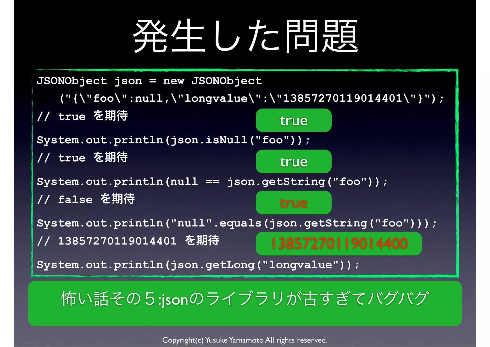 JSONObject json = new JSONObject
   ("{"foo":null,"longvalue":"13857270119014401"}");
// true                                            true
System.out.println(json.isNull("foo"));
// true                                            true
System.out.println(null == json.getString("foo"));
// false                                           true
System.out.println("null".equals(json.getString("foo")));
// 13857270119014401                            13857270119014400
System.out.println(json.getLong("longvalue"));


                 :json

                 Copyright(c) Yusuke Yamamoto All rights reserved.
 