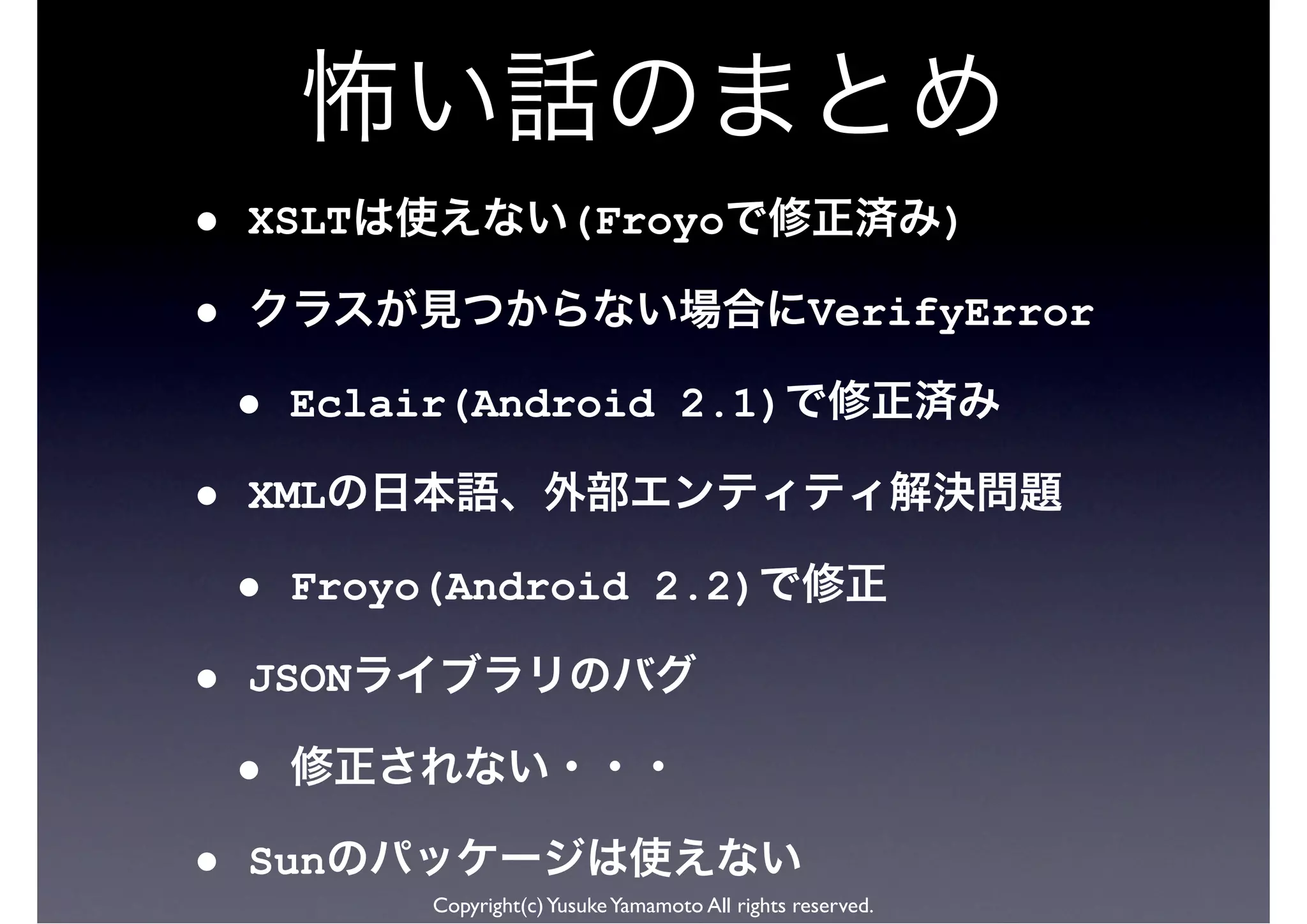 •   XSLT                    (Froyo                               )

•                                                     VerifyError

    •   Eclair(Android 2.1)

•   XML

    •   Froyo(Android 2.2)

•   JSON

    •
•   Sun
             Copyright(c) Yusuke Yamamoto All rights reserved.
 