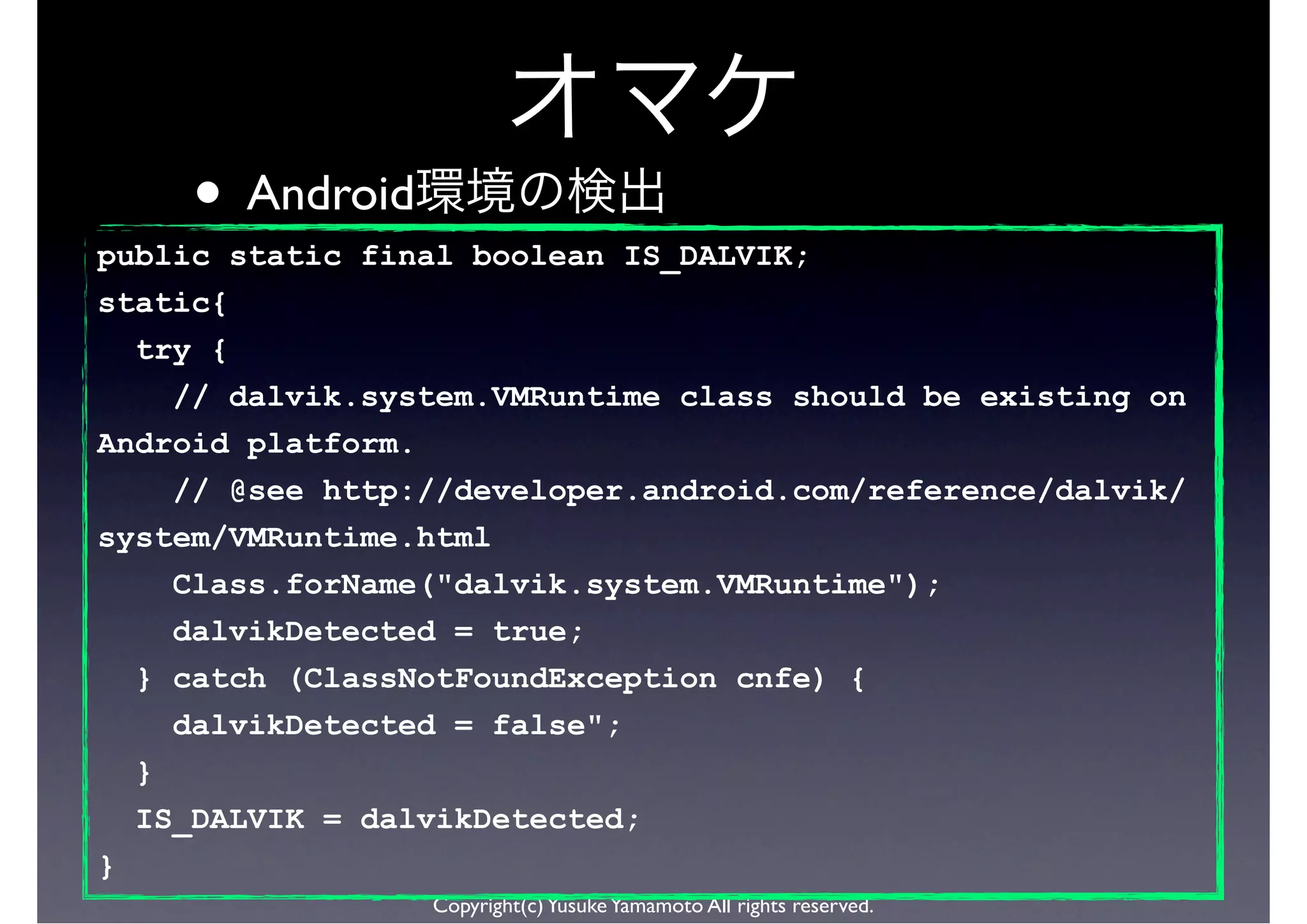 • Android
public static final boolean IS_DALVIK;
static{
  try {
    // dalvik.system.VMRuntime class should be existing on
Android platform.
    // @see http://developer.android.com/reference/dalvik/
system/VMRuntime.html
      Class.forName("dalvik.system.VMRuntime");
      dalvikDetected = true;
    } catch (ClassNotFoundException cnfe) {
      dalvikDetected = false";
    }
    IS_DALVIK = dalvikDetected;
}
                    Copyright(c) Yusuke Yamamoto All rights reserved.
 