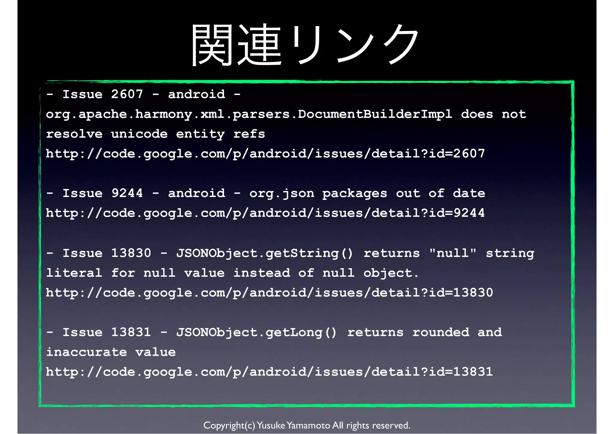 - Issue 2607 - android -
org.apache.harmony.xml.parsers.DocumentBuilderImpl does not
resolve unicode entity refs
http://code.google.com/p/android/issues/detail?id=2607

- Issue 9244 - android - org.json packages out of date
http://code.google.com/p/android/issues/detail?id=9244

- Issue 13830 - JSONObject.getString() returns "null" string
literal for null value instead of null object.
http://code.google.com/p/android/issues/detail?id=13830

- Issue 13831 - JSONObject.getLong() returns rounded and
inaccurate value
http://code.google.com/p/android/issues/detail?id=13831


                   Copyright(c) Yusuke Yamamoto All rights reserved.
 