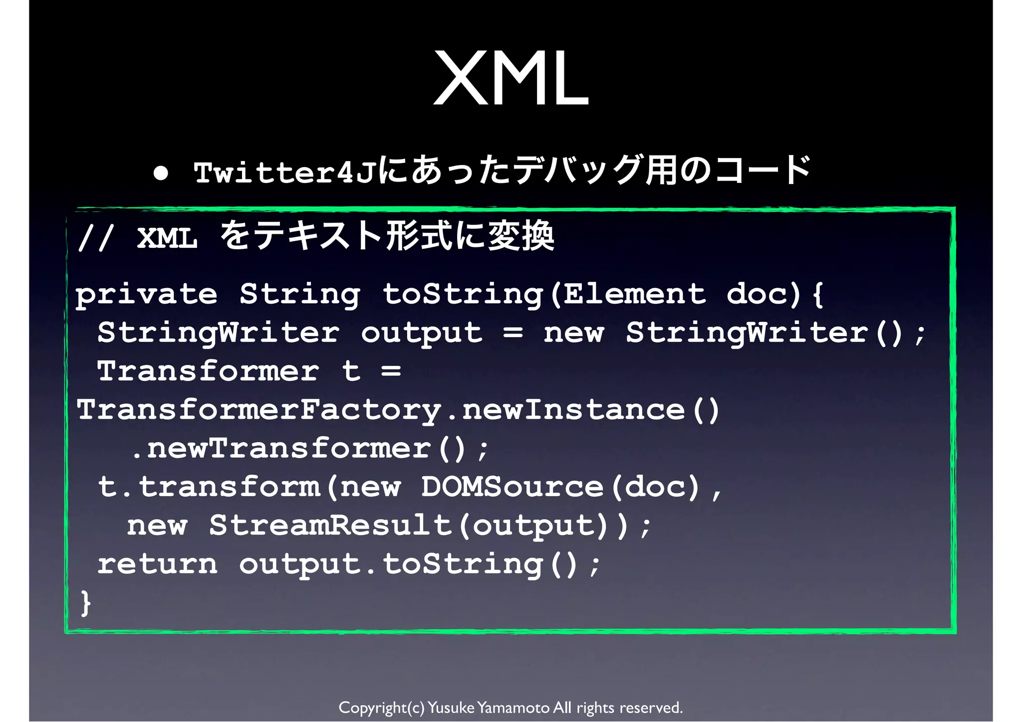 XML
   •   Twitter4J
// XML
private String toString(Element doc){
  StringWriter output = new StringWriter();
  Transformer t =
TransformerFactory.newInstance()
   .newTransformer();
  t.transform(new DOMSource(doc),
   new StreamResult(output));
  return output.toString();
}

              Copyright(c) Yusuke Yamamoto All rights reserved.
 