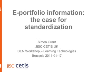 E-portfolio information: the case for standardization Simon Grant JISC CETIS UK CEN Workshop – Learning Technologies Brussels 2011-01-17 