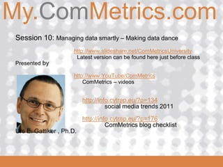 My.ComMetrics.com
ComMetrics

  Session 10: Managing data smartly – Making data dance
                       http://www.slideshare.net/ComMetricsUniversity
                        Latest version can be found here just before class
  Presented by

                       http://www.YouTube/ComMetrics
                           ComMetrics – videos


                            http://info.cytrap.eu/?p=134
                                      social media trends 2011
                            http://info.cytrap.eu/?p=176
                                      ComMetrics blog checklist
  Urs E. Gattiker , Ph.D.


 2008_06_16
 