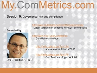 My.ComMetrics.com
ComMetrics

  Session 9: Governance, risk and compliance

                       http://www.slideshare.net/ComMetricsUniversity
                        Latest version can be found here just before class
  Presented by

                       http://www.YouTube/ComMetrics
                           ComMetrics – videos


                            http://info.cytrap.eu/?p=134
                                      social media trends 2011

                            http://info.cytrap.eu/?p=176
                                      ComMetrics blog checklist
  Urs E. Gattiker , Ph.D.

 2008_06_16
 