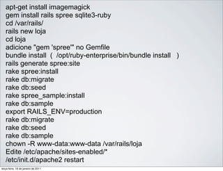 apt-get install imagemagick
   gem install rails spree sqlite3-ruby
   cd /var/rails/
   rails new loja
   cd loja
   adicione "gem 'spree'" no Gemfile
   bundle install ( /opt/ruby-enterprise/bin/bundle install )
   rails generate spree:site
   rake spree:install
   rake db:migrate
   rake db:seed
   rake spree_sample:install
   rake db:sample
   export RAILS_ENV=production
   rake db:migrate
   rake db:seed
   rake db:sample
   chown -R www-data:www-data /var/rails/loja
   Edite /etc/apache/sites-enabled/*
   /etc/init.d/apache2 restart
terça-feira, 18 de janeiro de 2011
 