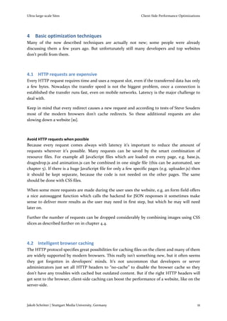 Ultra-large-scale Sites                                          Client-Side Performance Optimizations




4    Basic optimization techniques
Many of the now described techniques are actually not new; some people were already
discussing them a few years ago. But unfortunately still many developers and top websites
don’t profit from them.



4.1 HTTP requests are expensive
Every HTTP request requires time and uses a request slot, even if the transferred data has only
a few bytes. Nowadays the transfer speed is not the biggest problem, once a connection is
established the transfer runs fast, even on mobile networks. Latency is the major challenge to
deal with.

Keep in mind that every redirect causes a new request and according to tests of Steve Souders
most of the modern browsers don’t cache redirects. So these additional requests are also
slowing down a website [11].



Avoid HTTP requests when possible
Because every request comes always with latency it’s important to reduce the amount of
requests wherever it’s possible. Many requests can be saved by the smart combination of
resource files. For example all JavaScript files which are loaded on every page, e.g. base.js,
dragndrop.js and animation.js can be combined in one single file (this can be automated, see
chapter 5). If there is a huge JavaScript file for only a few specific pages (e.g. uploader.js) then
it should be kept separate, because the code is not needed on the other pages. The same
should be done with CSS files.

When some more requests are made during the user uses the website, e.g. an form field offers
a nice autosuggest function which calls the backend for JSON responses it sometimes make
sense to deliver more results as the user may need in first step, but which he may will need
later on.

Further the number of requests can be dropped considerably by combining images using CSS
slices as described further on in chapter 4.4.



4.2 Intelligent browser caching
The HTTP protocol specifies great possibilities for caching files on the client and many of them
are widely supported by modern browsers. This really isn’t something new, but it often seems
they got forgotten in developers’ minds. It’s not uncommon that developers or server
administrators just set all HTTP headers to “no-cache” to disable the browser cache so they
don’t have any troubles with cached but outdated content. But if the right HTTP headers will
get sent to the browser, client-side caching can boost the performance of a website, like on the
server-side.



Jakob Schröter | Stuttgart Media University, Germany                                                11
 
