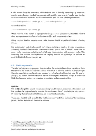 Ultra-large-scale Sites                                        Client-Side Performance Optimizations



Cache busters force the browser to reload the file. This is done by appending e.g. a version-
number so the browser thinks it’s a complete different file. Mod_rewrite15 can be used for that
so on the server-side it can still be the same filename. This can look for example like this:

/scripts/uploader-158846.js -> /scripts/uploader.js

or directory-based

/scripts/158846/uploader.js

When possible, cache busters as a get parameter (uploader.js?158846) should be avoided
since some proxies are configured to don’t cache files with get parameters [12].

Using Expire headers together with cache busters should be preferred instead of using
ETags.

But unfortunately web developers still can’t rely on caching as much as it would be desirable.
According to Yahoo!'s Exceptional Performance Team, 40% to 60% of Yahoo!'s users have an
empty cache experience and about 20% of all page views are done with an empty cache. This
surprising fact outlines the importance of keeping websites as lightweight as possible as
described in the following chapter. [13]



4.3 Shrink request size
Transferring bytes always consumes time; therefore the amount of data being transferred from
the server to the client and vice versa should be as small as possible. Just one example: Google
Maps increased their number of map requests by 30% after shrinking their total file size by
30% [14]. To archive a minimal file size it helps to use light data formats like JSON instead of
XML. Further great savings can be gained by minifying and compressing files:



Minifying
CSS and JavaScript files usually contain describing variable names, comments, whitespaces and
line breaks to be easy readable by humans. But the browser doesn’t need all these information.
By removing these characters the file size can be shrinked drastically.

There are a handful tools available like YUI Compressor16 and Dojo ShrinkSafe17 for minifying
JS and CSS files. Even HTML files can be minified.




15
   http://httpd.apache.org/docs/2.0/mod/mod_rewrite.html
16
   http://developer.yahoo.com/yui/compressor/
17
   http://shrinksafe.dojotoolkit.org/

Jakob Schröter | Stuttgart Media University, Germany                                             13
 