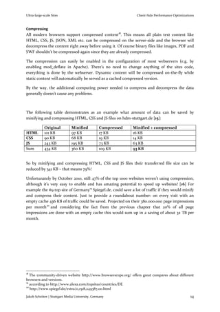 Ultra-large-scale Sites                                         Client-Side Performance Optimizations



Compressing
All modern browsers support compressed content18. This means all plain text content like
HTML, CSS, JS, JSON, XML etc. can be compressed on the server-side and the browser will
decompress the content right away before using it. Of course binary files like images, PDF and
SWF shouldn’t be compressed again since they are already compressed.

The compression can easily be enabled in the configuration of most webservers (e.g. by
enabling mod_deflate in Apache). There’s no need to change anything of the sites code,
everything is done by the webserver. Dynamic content will be compressed on-the-fly while
static content will automatically be served as a cached compressed version.

By the way, the additional computing power needed to compress and decompress the data
generally doesn’t cause any problems.



The following table demonstrates as an example what amount of data can be saved by
minifying and compressing HTML, CSS and JS files on hdm-stuttgart.de [15]:

             Original         Minified          Compressed    Minified + compressed
HTML         101 KB           97 KB             17 KB         16 KB
CSS          90 KB            68 KB             19 KB         14 KB
JS           243 KB           195 KB            73 KB         63 KB
Sum          434 KB           360 KB            109 KB        93 KB


So by minifying and compressing HTML, CSS and JS files their transferred file size can be
reduced by 341 KB – that means 79%!

Unfortunately by October 2010, still 47% of the top 1000 websites weren’t using compression,
although it’s very easy to enable and has amazing potential to speed up websites! [16] For
example the #9 top site of Germany19 Spiegel.de, could save a lot of traffic if they would minify
and compress their content. Just to provide a roundabout number: on every visit with an
empty cache 436 KB of traffic could be saved. Projected on their 380.000.000 page impressions
per month 20 and considering the fact from the previous chapter that 20% of all page
impressions are done with an empty cache this would sum up in a saving of about 32 TB per
month.




18
   The community-driven website http://www.browserscope.org/ offers great compares about different
browsers and versions.
19
   according to http://www.alexa.com/topsites/countries/DE
20
   http://www.spiegel.de/extra/0,1518,249387,00.html

Jakob Schröter | Stuttgart Media University, Germany                                              14
 