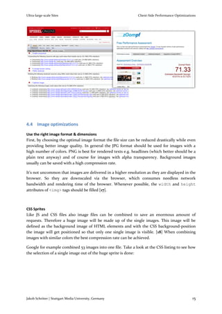 Ultra-large-scale Sites                                       Client-Side Performance Optimizations




4.4 Image optimizations

Use the right image format & dimensions
First, by choosing the optimal image format the file size can be reduced drastically while even
providing better image quality. In general the JPG format should be used for images with a
high number of colors. PNG is best for rendered texts e.g. headlines (which better should be a
plain text anyway) and of course for images with alpha transparency. Background images
usually can be saved with a high compression rate.

It’s not uncommon that images are delivered in a higher resolution as they are displayed in the
browser. So they are downscaled via the browser, which consumes needless network
bandwidth and rendering time of the browser. Whenever possible, the width and height
attributes of <img> tags should be filled [17].



CSS Sprites
Like JS and CSS files also image files can be combined to save an enormous amount of
requests. Therefore a huge image will be made up of the single images. This image will be
defined as the background image of HTML elements and with the CSS background-position
the image will get positioned so that only one single image is visible. [18] When combining
images with similar colors the best compression rate can be achieved.

Google for example combined 53 images into one file. Take a look at the CSS listing to see how
the selection of a single image out of the huge sprite is done:




Jakob Schröter | Stuttgart Media University, Germany                                            15
 