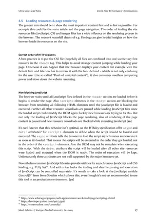 Ultra-large-scale Sites                                          Client-Side Performance Optimizations



4.5 Loading resources & page rendering
The general aim should be to show the most important content first and as fast as possible. For
example this could be the main article and the page navigation. The order of loading the site
resources like JavaScript, CSS and images files has a wide influence on the rendering process in
the browser. The network waterfall charts of e.g. Firebug can give helpful insights on how the
browser loads the resources on the site.



Correct order of HTTP requests
A best practice is to put the CSS file (hopefully all files are combined into one) as the very first
resource in the <head> tag. This helps to avoid strange content jumping while loading your
page. Otherwise it can happen that the browser displays your content for example with the
default font and later on has to redraw it with the font defined – which is not only confusing
for the user (the so called “Flash of unstyled content”), it also consumes needless computing
power and slows down the website rendering.



Non-blocking JavaScript
The browser waits until all JavaScript files defined in the <head> section are loaded before it
begins to render the page. Also <script> elements in the <body> section are blocking the
browser from rendering all following HTML elements until the JavaScript file is loaded and
executed. Further all other resource downloads are paused while loading JavaScript files since
the loaded script could modify the DOM again; luckily new browsers are trying to fix this. But
not only the loading of JavaScript blocks the page rendering, also all rendering of the page
content is paused and new resource downloads are blocked while executing JavaScript [10].

It’s well-known that this behavior isn’t optimal, so the HTML5 specification offer async and
defer attributes22 for <script> elements to define when the script should be loaded and
executed. The async attribute tells the browser to load the script asynchronous and execute it
as soon as it’s loaded. That means the scripts will be executed in the order they got loaded, not
in the order of the <script> elements. Also the DOM may not be complete when executing
this script. With the defer attribute the script will be loaded after all other site resources
were loaded and executed when the DOM is ready. The order of execution will be kept.
Unfortunately these attributes are not well supported by the major browsers yet.

Nevertheless common JavaScript libraries provide utilities for asynchronous JavaScript and CSS
loading, e.g. YUI3 Get23. And with a few hacks the loading and also the parsing and execution
of JavaScript can be controlled separately. It’s worth to take a look at the JavaScript module
ControlJS24 from Steve Souders which allows this, even though it’s not yet recommended to use
this tool in an production environment. [20]




22
   http://www.whatwg.org/specs/web-apps/current-work/multipage/scripting-1.html
23
   http://developer.yahoo.com/yui/3/get/
24
   http://stevesouders.com/controljs/

Jakob Schröter | Stuttgart Media University, Germany                                               17
 