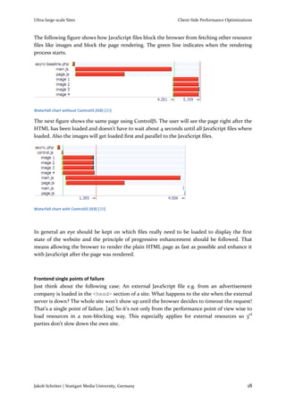 Ultra-large-scale Sites                                         Client-Side Performance Optimizations



The following figure shows how JavaScript files block the browser from fetching other resource
files like images and block the page rendering. The green line indicates when the rendering
process starts.




Waterfall chart without ControlJS (IE8) [20]

The next figure shows the same page using ControlJS. The user will see the page right after the
HTML has been loaded and doesn’t have to wait about 4 seconds until all JavaScript files where
loaded. Also the images will get loaded first and parallel to the JavaScript files.




Waterfall chart with ControlJS (IE8) [20]




In general an eye should be kept on which files really need to be loaded to display the first
state of the website and the principle of progressive enhancement should be followed. That
means allowing the browser to render the plain HTML page as fast as possible and enhance it
with JavaScript after the page was rendered.



Frontend single points of failure
Just think about the following case: An external JavaScript file e.g. from an advertisement
company is loaded in the <head> section of a site. What happens to the site when the external
server is down? The whole site won’t show up until the browser decides to timeout the request!
That’s a single point of failure. [21] So it’s not only from the performance point of view wise to
load resources in a non-blocking way. This especially applies for external resources so 3rd
parties don’t slow down the own site.




Jakob Schröter | Stuttgart Media University, Germany                                              18
 