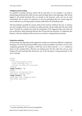 Ultra-large-scale Sites                                          Client-Side Performance Optimizations



Intelligent pre/lazy-loading
It’s possible to preload resources which will be used later on. For example it can help to
preload huge JavaScript files while the user enters his login data on the login page. After he has
logged in all needed JavaScript files are already in the browsers cache and can be used
immediately. But of course it’s important to start the preloading after the current page has
been rendered so e.g. the login page is already usable before the preloading starts.

Also lazy-loading is possible for content which is first of all not visible for the user. A common
use case is images which are currently not visible and only will get visible after the user scrolls
down. YouTube for example lazy loads the thumbnails of the suggested clips only when the
user scrolls down. Many JavaScript libraries like YUI provide easy functions25 to implement this
behavior. Also lazy-loading of other resources can result in a huge performance boost.



Progressive rendering
An interesting, but depending of the application architecture sometimes difficult to implement
technique is to send the generated HTML code as early as possible to the client, even if it isn’t
completely generated. For example, in PHP this can be done with the flush() method as
shown in the example below. Browsers can already parse the first code lines and e.g. start
loading CSS and JavaScript files during the rest of the document is being generated on the
server. [22] [19]


<html>
<head>
  <title>the page</title>
  <link href="my.css" />
  <script src="my.js"></script>
</head>
<?php flush(); ?>
<body>
<div>site navigation</div>
<div>main content</div>
<?php flush(); ?>
<div>some user comments</div>
<div>some ads</div>
...




25
     e.g. http://developer.yahoo.com/yui/3/imageloader/

Jakob Schröter | Stuttgart Media University, Germany                                               19
 