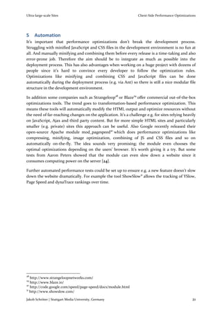 Ultra-large-scale Sites                                          Client-Side Performance Optimizations




5    Automation
It’s important that performance optimizations don’t break the development process.
Struggling with minified JavaScript and CSS files in the development environment is no fun at
all. And manually minifying and combining them before every release is a time-taking and also
error-prone job. Therefore the aim should be to integrate as much as possible into the
deployment process. This has also advantages when working on a huge project with dozens of
people since it’s hard to convince every developer to follow the optimization rules.
Optimizations like minifying and combining CSS and JavaScript files can be done
automatically during the deployment process (e.g. via Ant) so there is still a nice modular file
structure in the development environment.

In addition some companies such as Strangeloop28 or Blaze29 offer commercial out-of-the-box
optimizations tools. The trend goes to transformation-based performance optimization. This
means these tools will automatically modify the HTML output and optimize resources without
the need of far-reaching changes on the application. It’s a challenge e.g. for sites relying heavily
on JavaScript, Ajax and third party content. But for more simple HTML sites and particularly
smaller (e.g. private) sites this approach can be useful. Also Google recently released their
open-source Apache module mod_pagespeed30 which does performance optimizations like
compressing, minifying, image optimization, combining of JS and CSS files and so on
automatically on-the-fly. The idea sounds very promising; the module even chooses the
optimal optimizations depending on the users’ browser. It’s worth giving it a try. But some
tests from Aaron Peters showed that the module can even slow down a website since it
consumes computing power on the server [24].

Further automated performance tests could be set up to ensure e.g. a new feature doesn’t slow
down the website dramatically. For example the tool ShowSlow31 allows the tracking of YSlow,
Page Speed and dynaTrace rankings over time.




28
   http://www.strangeloopnetworks.com/
29
   http://www.blaze.io/
30
   http://code.google.com/speed/page-speed/docs/module.html
31
   http://www.showslow.com/

Jakob Schröter | Stuttgart Media University, Germany                                               21
 