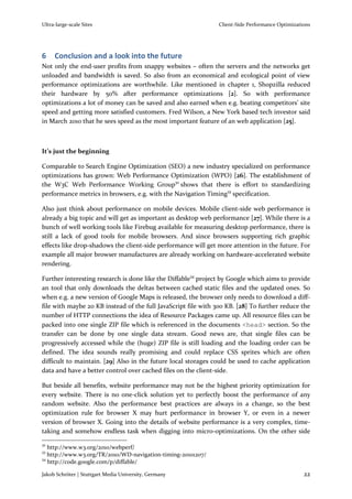 Ultra-large-scale Sites                                        Client-Side Performance Optimizations




6    Conclusion and a look into the future
Not only the end-user profits from snappy websites – often the servers and the networks get
unloaded and bandwidth is saved. So also from an economical and ecological point of view
performance optimizations are worthwhile. Like mentioned in chapter 1, Shopzilla reduced
their hardware by 50% after performance optimizations [2]. So with performance
optimizations a lot of money can be saved and also earned when e.g. beating competitors’ site
speed and getting more satisfied customers. Fred Wilson, a New York based tech investor said
in March 2010 that he sees speed as the most important feature of an web application [25].



It’s just the beginning

Comparable to Search Engine Optimization (SEO) a new industry specialized on performance
optimizations has grown: Web Performance Optimization (WPO) [26]. The establishment of
the W3C Web Performance Working Group32 shows that there is effort to standardizing
performance metrics in browsers, e.g. with the Navigation Timing33 specification.

Also just think about performance on mobile devices. Mobile client-side web performance is
already a big topic and will get as important as desktop web performance [27]. While there is a
bunch of well working tools like Firebug available for measuring desktop performance, there is
still a lack of good tools for mobile browsers. And since browsers supporting rich graphic
effects like drop-shadows the client-side performance will get more attention in the future. For
example all major browser manufactures are already working on hardware-accelerated website
rendering.

Further interesting research is done like the Diffable34 project by Google which aims to provide
an tool that only downloads the deltas between cached static files and the updated ones. So
when e.g. a new version of Google Maps is released, the browser only needs to download a diff-
file with maybe 20 KB instead of the full JavaScript file with 300 KB. [28] To further reduce the
number of HTTP connections the idea of Resource Packages came up. All resource files can be
packed into one single ZIP file which is referenced in the documents <head> section. So the
transfer can be done by one single data stream. Good news are, that single files can be
progressively accessed while the (huge) ZIP file is still loading and the loading order can be
defined. The idea sounds really promising and could replace CSS sprites which are often
difficult to maintain. [29] Also in the future local storages could be used to cache application
data and have a better control over cached files on the client-side.

But beside all benefits, website performance may not be the highest priority optimization for
every website. There is no one-click solution yet to perfectly boost the performance of any
random website. Also the performance best practices are always in a change, so the best
optimization rule for browser X may hurt performance in browser Y, or even in a newer
version of browser X. Going into the details of website performance is a very complex, time-
taking and somehow endless task when digging into micro-optimizations. On the other side
32
   http://www.w3.org/2010/webperf/
33
   http://www.w3.org/TR/2010/WD-navigation-timing-20101207/
34
   http://code.google.com/p/diffable/

Jakob Schröter | Stuttgart Media University, Germany                                             22
 
