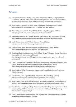 Ultra-large-scale Sites                                       Client-Side Performance Optimizations




References


[1] Eric Schurman and Jake Brutlag. (2009, June) Performance Related Changes and their
    User Impact. [Online]. http://www.slideshare.net/dyninc/the-user-and-business-impact-
    of-server-delays-additional-bytes-and-http-chunking-in-web-search-presentation

[2] Steve Souders. (2009, July) O'Reilly Radar: Velocity and the Bottom Line. [Online].
    http://radar.oreilly.com/2009/07/velocity-making-your-site-fast.html

[3] Blake Cutler. (2010, March) Blog of Metrix: Firefox & Page Load Speed. [Online].
    http://blog.mozilla.com/metrics/category/website-optimization/

[4] Website Optimization, LLC. (2008, May) The Psychology of Web Performance. [Online].
    http://www.websiteoptimization.com/speed/tweak/psychology-web-performance/

[5] Jakob Nielsen. (2010, June) Website Response Times. [Online].
    http://www.useit.com/alertbox/response-times.html

[6] Zizhuang Yang. (2009, August) Facebook: Every Millisecond Counts. [Online].
    http://www.facebook.com/note.php?note_id=122869103919

[7] Amit Singhal and Matt Cutts. (2010, April) Official Google Webmaster Central Blog: Using
    site speed in web search ranking. [Online].
    http://googlewebmastercentral.blogspot.com/2010/04/using-site-speed-in-web-search-
    ranking.html

[8] Tenni Theurer. (2006, November) Yahoo! User Interface Blog: Performance Research, Part
    1: What the 80/20 Rule Tells Us about Reducing HTTP Requests. [Online].
    http://www.yuiblog.com/blog/2006/11/28/performance-research-part-1/

[9] Steve Souders, High performance web sites: essential knowledge for frontend engineers,
    O'Reilly, Ed., 2007.

[10] Steve Souders. (2010, September) High Performance Web Sites blog. [Online].
     http://www.stevesouders.com/blog/2010/09/30/render-first-js-second/

[11] Steve Souders. (2010, July) High Performance Web Sites blog: Redirect caching deep dive.
     [Online]. http://www.stevesouders.com/blog/2010/07/23/redirect-caching-deep-dive/

[12] Steve Souders. (2008, August) High Performance Web Sites blog: Revving Filenames: don’t
     use querystring. [Online]. http://www.stevesouders.com/blog/2008/08/23/revving-
     filenames-dont-use-querystring/

[13] Tenni Theurer. (2007, January) Yahoo! User Interface Blog: Performance Research, Part 2:
     Browser Cache Usage – Exposed! [Online].


Jakob Schröter | Stuttgart Media University, Germany                                            24
 