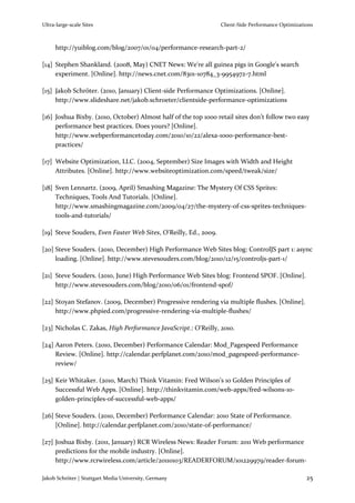 Ultra-large-scale Sites                                           Client-Side Performance Optimizations



     http://yuiblog.com/blog/2007/01/04/performance-research-part-2/

[14] Stephen Shankland. (2008, May) CNET News: We're all guinea pigs in Google's search
     experiment. [Online]. http://news.cnet.com/8301-10784_3-9954972-7.html

[15] Jakob Schröter. (2010, January) Client-side Performance Optimizations. [Online].
     http://www.slideshare.net/jakob.schroeter/clientside-performance-optimizations

[16] Joshua Bixby. (2010, October) Almost half of the top 1000 retail sites don’t follow two easy
     performance best practices. Does yours? [Online].
     http://www.webperformancetoday.com/2010/10/22/alexa-1000-performance-best-
     practices/

[17] Website Optimization, LLC. (2004, September) Size Images with Width and Height
     Attributes. [Online]. http://www.websiteoptimization.com/speed/tweak/size/

[18] Sven Lennartz. (2009, April) Smashing Magazine: The Mystery Of CSS Sprites:
     Techniques, Tools And Tutorials. [Online].
     http://www.smashingmagazine.com/2009/04/27/the-mystery-of-css-sprites-techniques-
     tools-and-tutorials/

[19] Steve Souders, Even Faster Web Sites, O'Reilly, Ed., 2009.

[20] Steve Souders. (2010, December) High Performance Web Sites blog: ControlJS part 1: async
     loading. [Online]. http://www.stevesouders.com/blog/2010/12/15/controljs-part-1/

[21] Steve Souders. (2010, June) High Performance Web Sites blog: Frontend SPOF. [Online].
     http://www.stevesouders.com/blog/2010/06/01/frontend-spof/

[22] Stoyan Stefanov. (2009, December) Progressive rendering via multiple flushes. [Online].
     http://www.phpied.com/progressive-rendering-via-multiple-flushes/

[23] Nicholas C. Zakas, High Performance JavaScript.: O'Reilly, 2010.

[24] Aaron Peters. (2010, December) Performance Calendar: Mod_Pagespeed Performance
     Review. [Online]. http://calendar.perfplanet.com/2010/mod_pagespeed-performance-
     review/

[25] Keir Whitaker. (2010, March) Think Vitamin: Fred Wilson’s 10 Golden Principles of
     Successful Web Apps. [Online]. http://thinkvitamin.com/web-apps/fred-wilsons-10-
     golden-principles-of-successful-web-apps/

[26] Steve Souders. (2010, December) Performance Calendar: 2010 State of Performance.
     [Online]. http://calendar.perfplanet.com/2010/state-of-performance/

[27] Joshua Bixby. (2011, January) RCR Wireless News: Reader Forum: 2011 Web performance
     predictions for the mobile industry. [Online].
     http://www.rcrwireless.com/article/20110103/READERFORUM/101229979/reader-forum-

Jakob Schröter | Stuttgart Media University, Germany                                                25
 