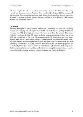 Ultra-large-scale Sites                                        Client-Side Performance Optimizations



When working for the web one usually assumes that the client is thin. Nowadays this is only
partially true for modern web applications. They use a lot of JavaScript and CSS to create a rich
user interface. That means more and more logic lies on the client and the server is sometimes
only used for persistently saving the data. There doesn’t have to be an obligatory HTTP request
for each user interaction anymore.



The browser
Browsers developed to pretty complex applications. Requesting the first URL, following
redirections, receiving and parsing the main HTML site and after the loading of additional
resources like CSS, JavaScript and images the browser renders the content. This means
rendering text in the defined CSS styles, rendering images, calculating the flow and so on.
With the introduction of CSS3, the Canvas element and SVG browsers are not only simply
drawing black text on a white screen anymore – they come with support for rich graphic effects
like drop shadows, transformations like rotations and animations. So there’s more and more
computing power needed to display a website. Also browsers are now able to play video and
audio files by themselves. And the execution of JavaScript needs time too. With every release
the browser manufacturers are working hard on their browsers performance, trying to beat the
competitors with compiling JavaScript engines, Hardware-accelerated rendering, …




Jakob Schröter | Stuttgart Media University, Germany                                              6
 