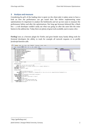 Ultra-large-scale Sites                                       Client-Side Performance Optimizations




3      Analyze and measure
Considering 80-90% of the loading time is spent on the client-side it makes sense to have a
look on how the performance can get tuned here. But before implementing some
optimizations it’s important to analyze the bottlenecks and set up test cases to measure the
performance before and after the optimizations. Not long ago browsers behaved like a black
box – a web developer couldn’t easily see what was going on after the users hits the enter
button in the address bar. Today there are plenty of great tools available, just to name a few:



Firebug1 runs as a browser plugin for Firefox and gives beside many handy debug tools for
frontend developers the ability to track for example all network requests or to profile
JavaScript function calls.




1
    http://getfirebug.com/

Jakob Schröter | Stuttgart Media University, Germany                                             7
 
