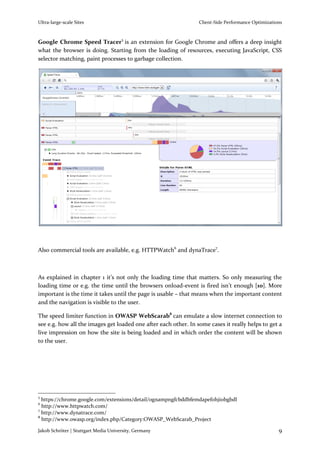 Ultra-large-scale Sites                                          Client-Side Performance Optimizations



Google Chrome Speed Tracer5 is an extension for Google Chrome and offers a deep insight
what the browser is doing. Starting from the loading of resources, executing JavaScript, CSS
selector matching, paint processes to garbage collection.




Also commercial tools are available, e.g. HTTPWatch6 and dynaTrace7.



As explained in chapter 1 it’s not only the loading time that matters. So only measuring the
loading time or e.g. the time until the browsers onload-event is fired isn’t enough [10]. More
important is the time it takes until the page is usable – that means when the important content
and the navigation is visible to the user.

The speed limiter function in OWASP WebScarab8 can emulate a slow internet connection to
see e.g. how all the images get loaded one after each other. In some cases it really helps to get a
live impression on how the site is being loaded and in which order the content will be shown
to the user.




5
  https://chrome.google.com/extensions/detail/ognampngfcbddbfemdapefohjiobgbdl
6
  http://www.httpwatch.com/
7
  http://www.dynatrace.com/
8
  http://www.owasp.org/index.php/Category:OWASP_WebScarab_Project

Jakob Schröter | Stuttgart Media University, Germany                                                9
 
