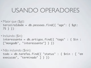 USANDO OPERADORES
• Maior que ($gt):
  terceiraIdade = db.pessoas.find({ "age": { $gt:
  75 } })

• Incluindo ($in):
  interessante = db.artigos.find({ "tags" : { $in :
  ["mongodb", "interessante"] } })

• Não incluindo ($nin):
  todo = db.tarefas.find({ "status" : { $nin : [ "em
  execucao", "terminado" ] } })
 