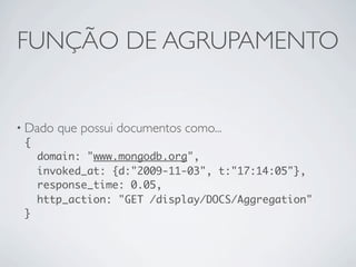 FUNÇÃO DE AGRUPAMENTO


• Dado que possui documentos como...
  {
    domain: "www.mongodb.org",
    invoked_at: {d:"2009-11-03", t:"17:14:05"},
    response_time: 0.05,
    http_action: "GET /display/DOCS/Aggregation"
  }
 