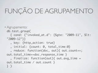 FUNÇÃO DE AGRUPAMENTO

• Agrupamento:
  db.test.group(
    { cond: {"invoked_at.d": {$gte: "2009-11", $lt:
  "2009-12"}}
    , key: {http_action: true}
    , initial: {count: 0, total_time:0}
    , reduce: function(doc, out){ out.count++;
  out.total_time+=doc.response_time }
    , finalize: function(out){ out.avg_time =
  out.total_time / out.count }
  } )
 