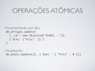 OPERAÇÕES ATÔMICAS

• Incrementando com $inc
  db.artigos.update(
     { _id : new ObjectId("4c041...")},
     { $inc: {"hits": 1} }
  )

• Atualizando:
  db.posts.update({}, { $set : { "hits" : 0 }})
 
